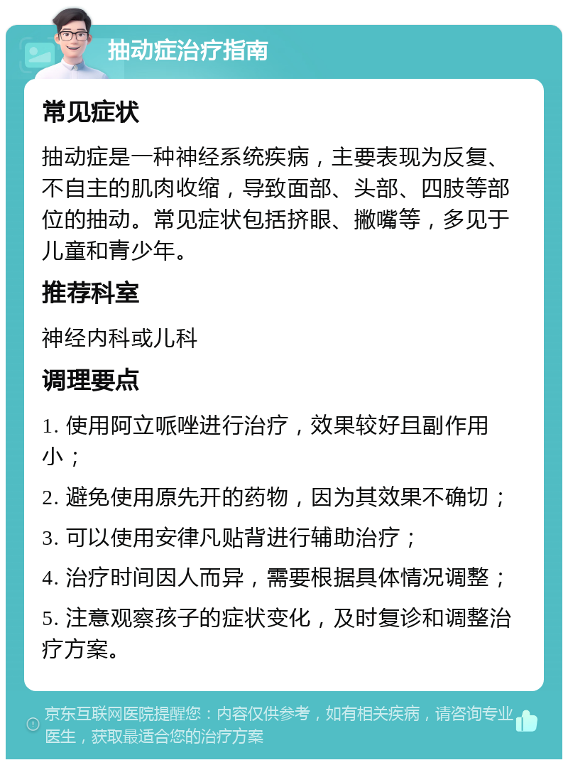 抽动症治疗指南 常见症状 抽动症是一种神经系统疾病，主要表现为反复、不自主的肌肉收缩，导致面部、头部、四肢等部位的抽动。常见症状包括挤眼、撇嘴等，多见于儿童和青少年。 推荐科室 神经内科或儿科 调理要点 1. 使用阿立哌唑进行治疗，效果较好且副作用小； 2. 避免使用原先开的药物，因为其效果不确切； 3. 可以使用安律凡贴背进行辅助治疗； 4. 治疗时间因人而异，需要根据具体情况调整； 5. 注意观察孩子的症状变化，及时复诊和调整治疗方案。