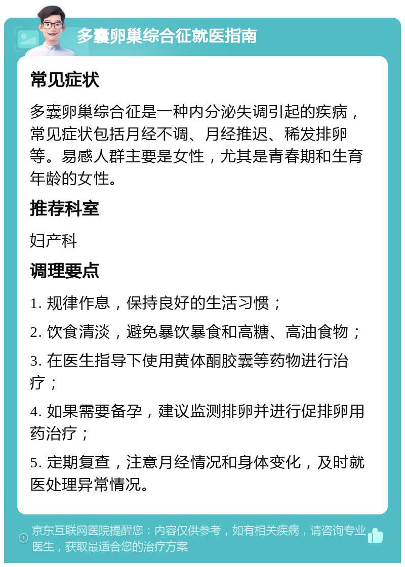 多囊卵巢综合征就医指南 常见症状 多囊卵巢综合征是一种内分泌失调引起的疾病，常见症状包括月经不调、月经推迟、稀发排卵等。易感人群主要是女性，尤其是青春期和生育年龄的女性。 推荐科室 妇产科 调理要点 1. 规律作息，保持良好的生活习惯； 2. 饮食清淡，避免暴饮暴食和高糖、高油食物； 3. 在医生指导下使用黄体酮胶囊等药物进行治疗； 4. 如果需要备孕，建议监测排卵并进行促排卵用药治疗； 5. 定期复查，注意月经情况和身体变化，及时就医处理异常情况。