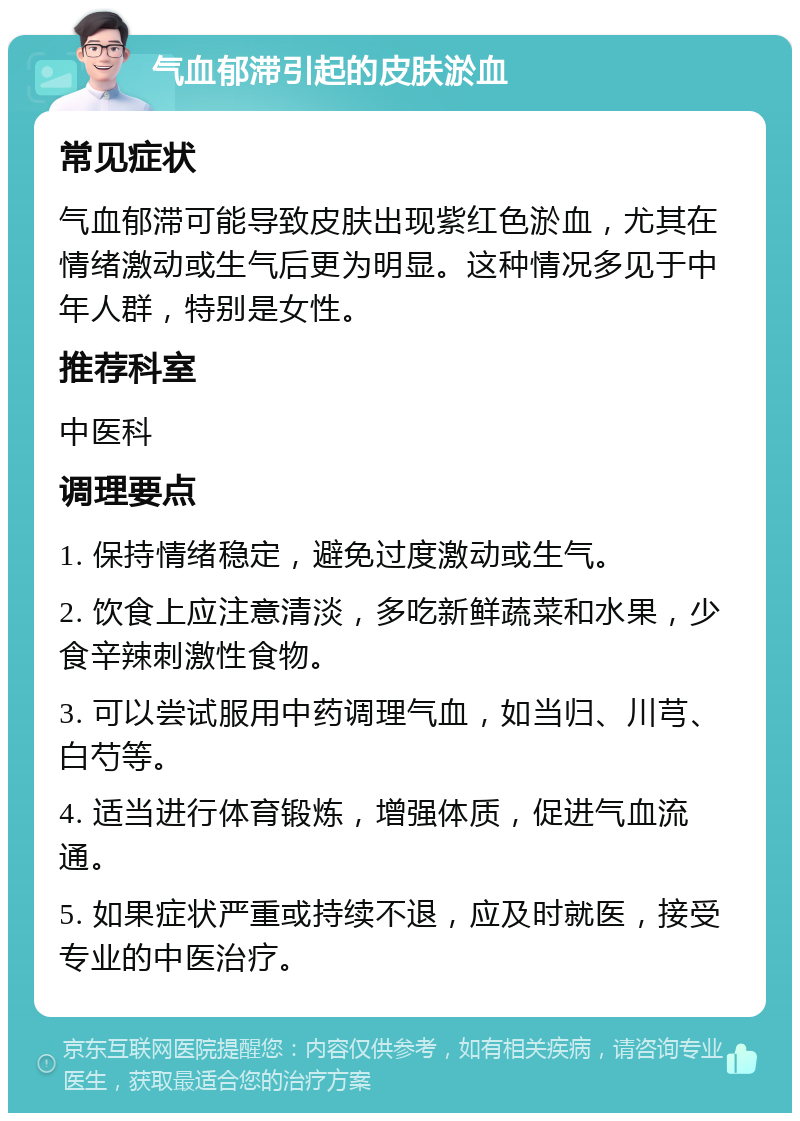 气血郁滞引起的皮肤淤血 常见症状 气血郁滞可能导致皮肤出现紫红色淤血，尤其在情绪激动或生气后更为明显。这种情况多见于中年人群，特别是女性。 推荐科室 中医科 调理要点 1. 保持情绪稳定，避免过度激动或生气。 2. 饮食上应注意清淡，多吃新鲜蔬菜和水果，少食辛辣刺激性食物。 3. 可以尝试服用中药调理气血，如当归、川芎、白芍等。 4. 适当进行体育锻炼，增强体质，促进气血流通。 5. 如果症状严重或持续不退，应及时就医，接受专业的中医治疗。