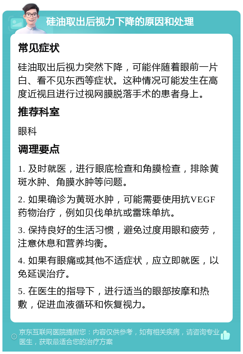 硅油取出后视力下降的原因和处理 常见症状 硅油取出后视力突然下降，可能伴随着眼前一片白、看不见东西等症状。这种情况可能发生在高度近视且进行过视网膜脱落手术的患者身上。 推荐科室 眼科 调理要点 1. 及时就医，进行眼底检查和角膜检查，排除黄斑水肿、角膜水肿等问题。 2. 如果确诊为黄斑水肿，可能需要使用抗VEGF药物治疗，例如贝伐单抗或雷珠单抗。 3. 保持良好的生活习惯，避免过度用眼和疲劳，注意休息和营养均衡。 4. 如果有眼痛或其他不适症状，应立即就医，以免延误治疗。 5. 在医生的指导下，进行适当的眼部按摩和热敷，促进血液循环和恢复视力。