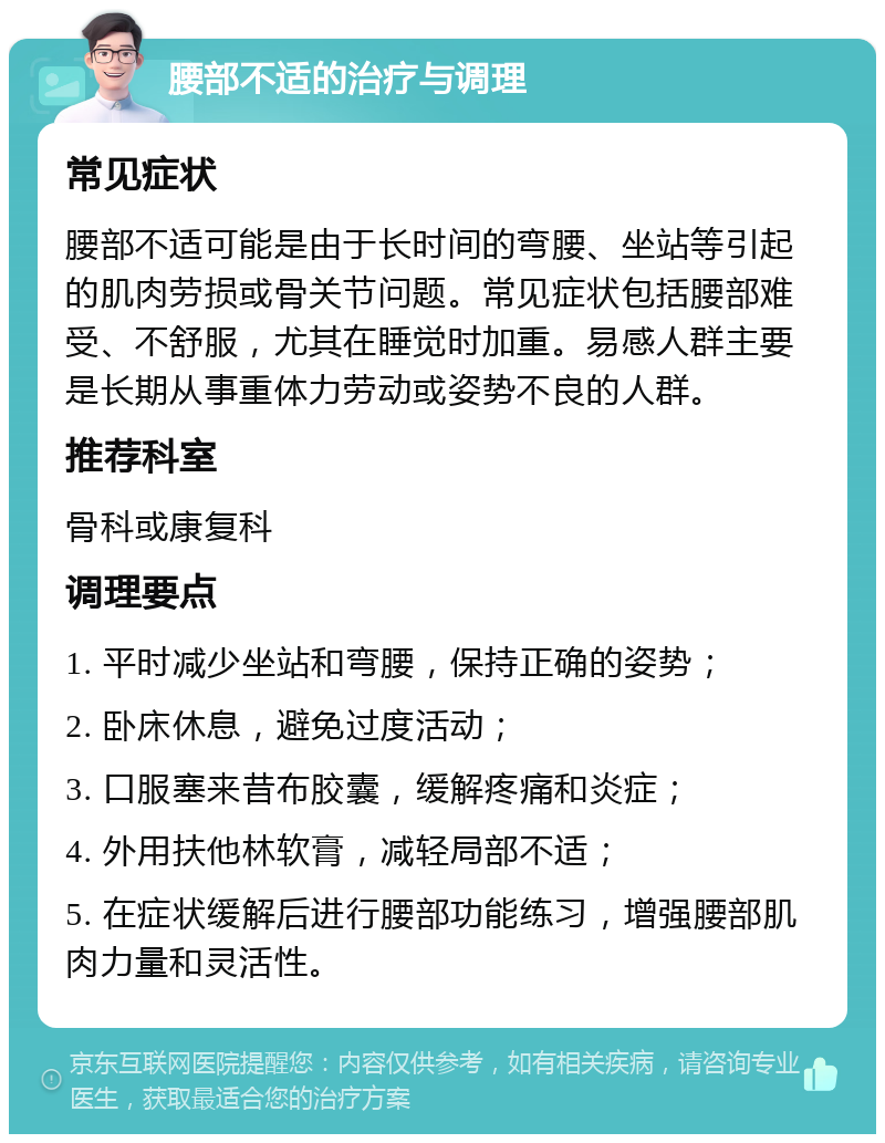 腰部不适的治疗与调理 常见症状 腰部不适可能是由于长时间的弯腰、坐站等引起的肌肉劳损或骨关节问题。常见症状包括腰部难受、不舒服，尤其在睡觉时加重。易感人群主要是长期从事重体力劳动或姿势不良的人群。 推荐科室 骨科或康复科 调理要点 1. 平时减少坐站和弯腰，保持正确的姿势； 2. 卧床休息，避免过度活动； 3. 口服塞来昔布胶囊，缓解疼痛和炎症； 4. 外用扶他林软膏，减轻局部不适； 5. 在症状缓解后进行腰部功能练习，增强腰部肌肉力量和灵活性。