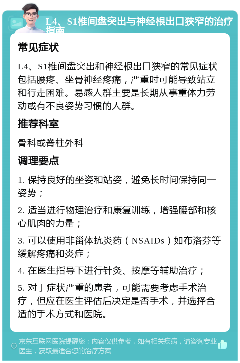 L4、S1椎间盘突出与神经根出口狭窄的治疗指南 常见症状 L4、S1椎间盘突出和神经根出口狭窄的常见症状包括腰疼、坐骨神经疼痛，严重时可能导致站立和行走困难。易感人群主要是长期从事重体力劳动或有不良姿势习惯的人群。 推荐科室 骨科或脊柱外科 调理要点 1. 保持良好的坐姿和站姿，避免长时间保持同一姿势； 2. 适当进行物理治疗和康复训练，增强腰部和核心肌肉的力量； 3. 可以使用非甾体抗炎药（NSAIDs）如布洛芬等缓解疼痛和炎症； 4. 在医生指导下进行针灸、按摩等辅助治疗； 5. 对于症状严重的患者，可能需要考虑手术治疗，但应在医生评估后决定是否手术，并选择合适的手术方式和医院。