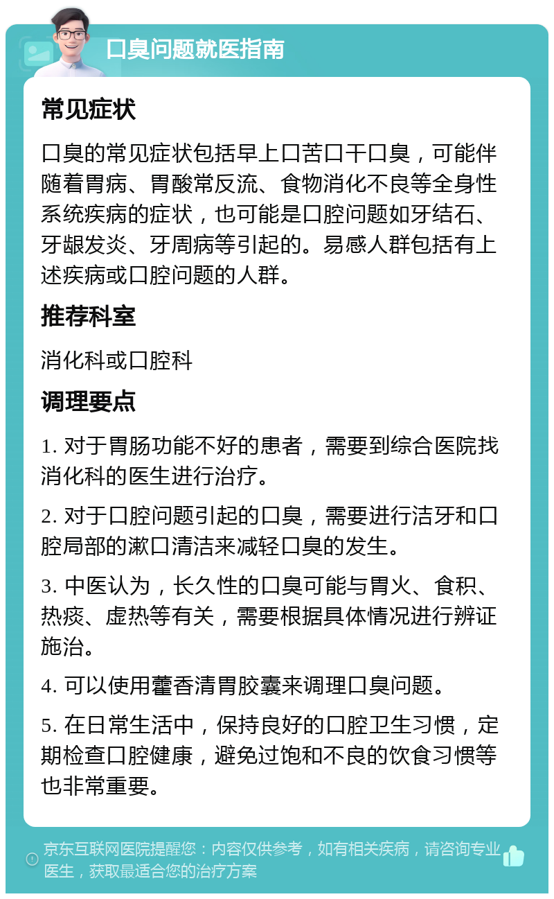 口臭问题就医指南 常见症状 口臭的常见症状包括早上口苦口干口臭，可能伴随着胃病、胃酸常反流、食物消化不良等全身性系统疾病的症状，也可能是口腔问题如牙结石、牙龈发炎、牙周病等引起的。易感人群包括有上述疾病或口腔问题的人群。 推荐科室 消化科或口腔科 调理要点 1. 对于胃肠功能不好的患者，需要到综合医院找消化科的医生进行治疗。 2. 对于口腔问题引起的口臭，需要进行洁牙和口腔局部的漱口清洁来减轻口臭的发生。 3. 中医认为，长久性的口臭可能与胃火、食积、热痰、虚热等有关，需要根据具体情况进行辨证施治。 4. 可以使用藿香清胃胶囊来调理口臭问题。 5. 在日常生活中，保持良好的口腔卫生习惯，定期检查口腔健康，避免过饱和不良的饮食习惯等也非常重要。