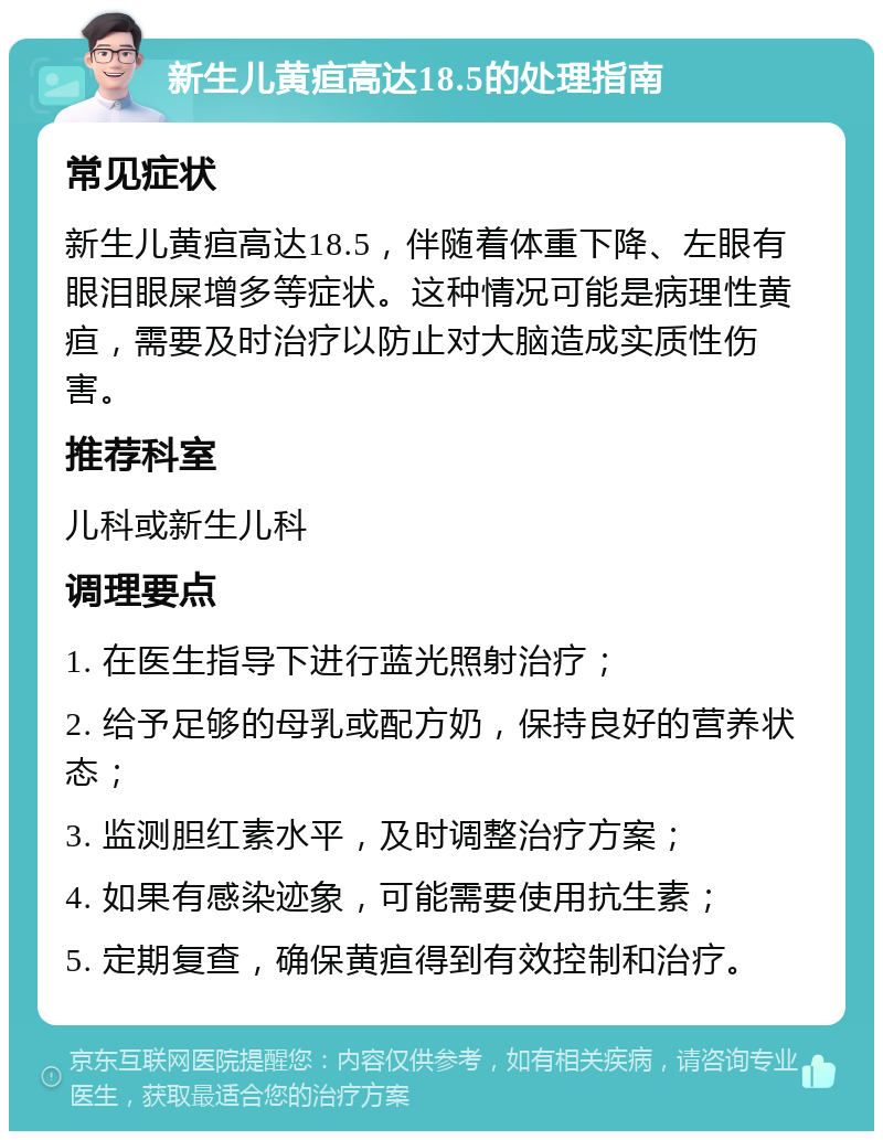 新生儿黄疸高达18.5的处理指南 常见症状 新生儿黄疸高达18.5，伴随着体重下降、左眼有眼泪眼屎增多等症状。这种情况可能是病理性黄疸，需要及时治疗以防止对大脑造成实质性伤害。 推荐科室 儿科或新生儿科 调理要点 1. 在医生指导下进行蓝光照射治疗； 2. 给予足够的母乳或配方奶，保持良好的营养状态； 3. 监测胆红素水平，及时调整治疗方案； 4. 如果有感染迹象，可能需要使用抗生素； 5. 定期复查，确保黄疸得到有效控制和治疗。