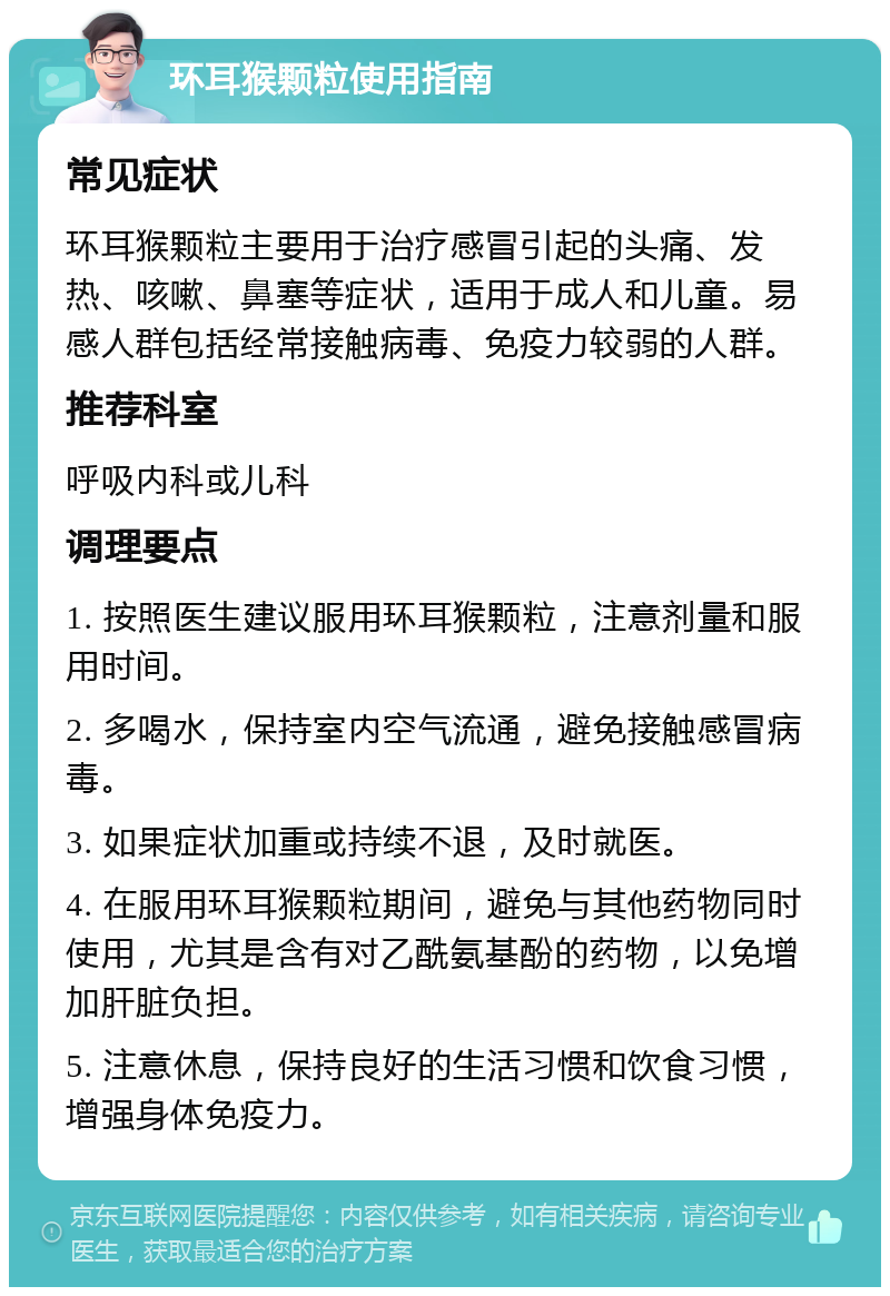 环耳猴颗粒使用指南 常见症状 环耳猴颗粒主要用于治疗感冒引起的头痛、发热、咳嗽、鼻塞等症状，适用于成人和儿童。易感人群包括经常接触病毒、免疫力较弱的人群。 推荐科室 呼吸内科或儿科 调理要点 1. 按照医生建议服用环耳猴颗粒，注意剂量和服用时间。 2. 多喝水，保持室内空气流通，避免接触感冒病毒。 3. 如果症状加重或持续不退，及时就医。 4. 在服用环耳猴颗粒期间，避免与其他药物同时使用，尤其是含有对乙酰氨基酚的药物，以免增加肝脏负担。 5. 注意休息，保持良好的生活习惯和饮食习惯，增强身体免疫力。