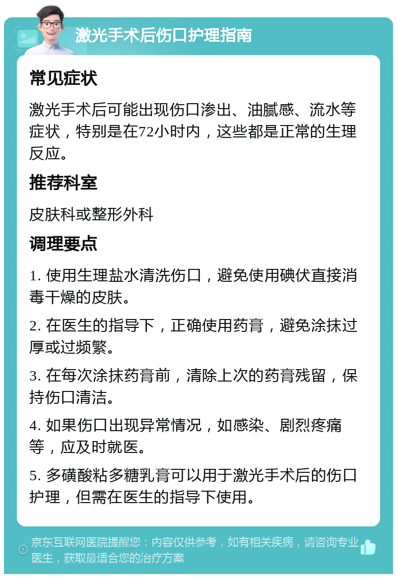 激光手术后伤口护理指南 常见症状 激光手术后可能出现伤口渗出、油腻感、流水等症状，特别是在72小时内，这些都是正常的生理反应。 推荐科室 皮肤科或整形外科 调理要点 1. 使用生理盐水清洗伤口，避免使用碘伏直接消毒干燥的皮肤。 2. 在医生的指导下，正确使用药膏，避免涂抹过厚或过频繁。 3. 在每次涂抹药膏前，清除上次的药膏残留，保持伤口清洁。 4. 如果伤口出现异常情况，如感染、剧烈疼痛等，应及时就医。 5. 多磺酸粘多糖乳膏可以用于激光手术后的伤口护理，但需在医生的指导下使用。