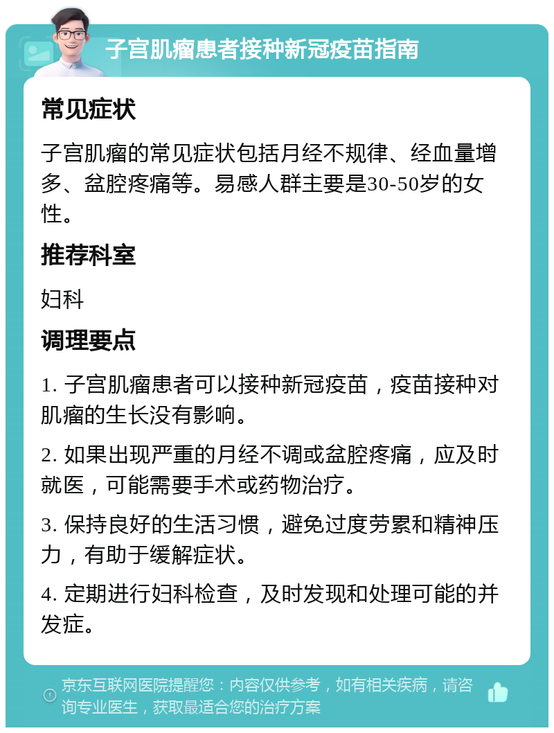 子宫肌瘤患者接种新冠疫苗指南 常见症状 子宫肌瘤的常见症状包括月经不规律、经血量增多、盆腔疼痛等。易感人群主要是30-50岁的女性。 推荐科室 妇科 调理要点 1. 子宫肌瘤患者可以接种新冠疫苗，疫苗接种对肌瘤的生长没有影响。 2. 如果出现严重的月经不调或盆腔疼痛，应及时就医，可能需要手术或药物治疗。 3. 保持良好的生活习惯，避免过度劳累和精神压力，有助于缓解症状。 4. 定期进行妇科检查，及时发现和处理可能的并发症。