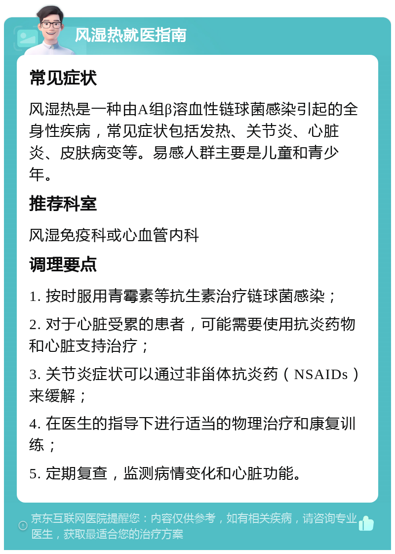 风湿热就医指南 常见症状 风湿热是一种由A组β溶血性链球菌感染引起的全身性疾病，常见症状包括发热、关节炎、心脏炎、皮肤病变等。易感人群主要是儿童和青少年。 推荐科室 风湿免疫科或心血管内科 调理要点 1. 按时服用青霉素等抗生素治疗链球菌感染； 2. 对于心脏受累的患者，可能需要使用抗炎药物和心脏支持治疗； 3. 关节炎症状可以通过非甾体抗炎药（NSAIDs）来缓解； 4. 在医生的指导下进行适当的物理治疗和康复训练； 5. 定期复查，监测病情变化和心脏功能。