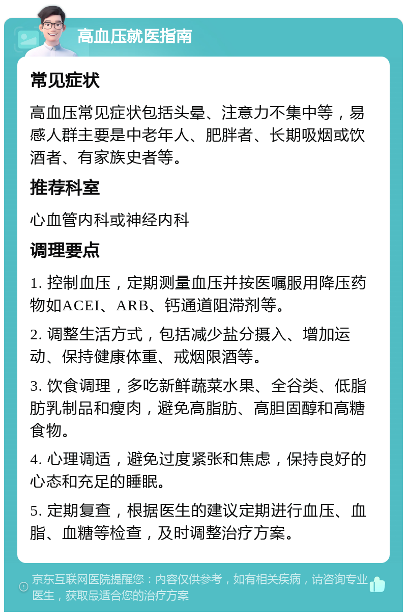 高血压就医指南 常见症状 高血压常见症状包括头晕、注意力不集中等，易感人群主要是中老年人、肥胖者、长期吸烟或饮酒者、有家族史者等。 推荐科室 心血管内科或神经内科 调理要点 1. 控制血压，定期测量血压并按医嘱服用降压药物如ACEI、ARB、钙通道阻滞剂等。 2. 调整生活方式，包括减少盐分摄入、增加运动、保持健康体重、戒烟限酒等。 3. 饮食调理，多吃新鲜蔬菜水果、全谷类、低脂肪乳制品和瘦肉，避免高脂肪、高胆固醇和高糖食物。 4. 心理调适，避免过度紧张和焦虑，保持良好的心态和充足的睡眠。 5. 定期复查，根据医生的建议定期进行血压、血脂、血糖等检查，及时调整治疗方案。