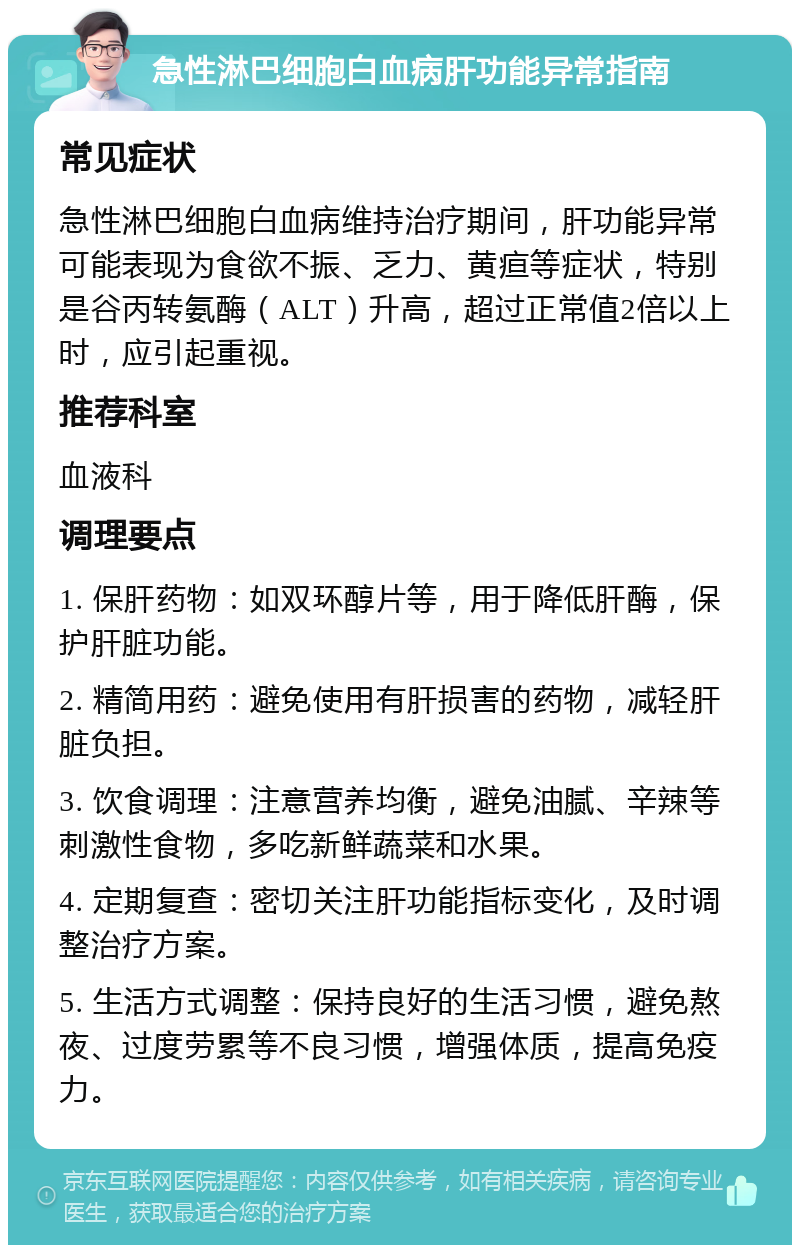 急性淋巴细胞白血病肝功能异常指南 常见症状 急性淋巴细胞白血病维持治疗期间，肝功能异常可能表现为食欲不振、乏力、黄疸等症状，特别是谷丙转氨酶（ALT）升高，超过正常值2倍以上时，应引起重视。 推荐科室 血液科 调理要点 1. 保肝药物：如双环醇片等，用于降低肝酶，保护肝脏功能。 2. 精简用药：避免使用有肝损害的药物，减轻肝脏负担。 3. 饮食调理：注意营养均衡，避免油腻、辛辣等刺激性食物，多吃新鲜蔬菜和水果。 4. 定期复查：密切关注肝功能指标变化，及时调整治疗方案。 5. 生活方式调整：保持良好的生活习惯，避免熬夜、过度劳累等不良习惯，增强体质，提高免疫力。