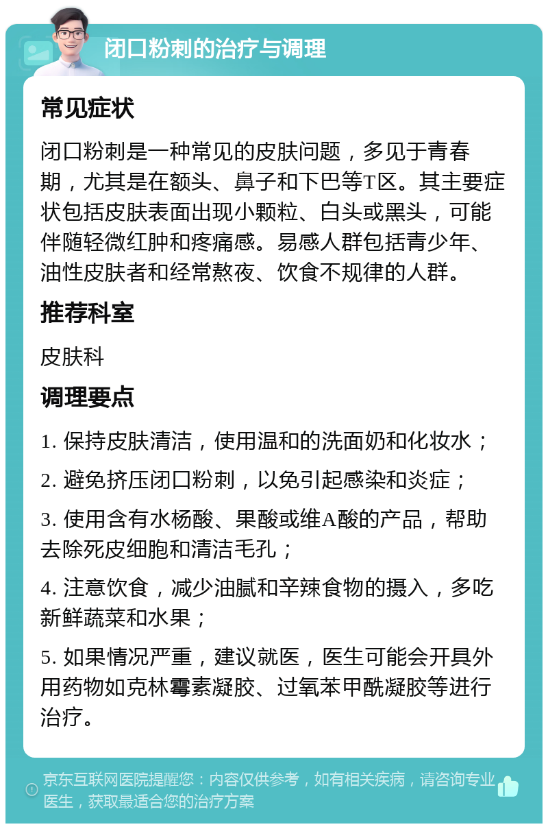 闭口粉刺的治疗与调理 常见症状 闭口粉刺是一种常见的皮肤问题，多见于青春期，尤其是在额头、鼻子和下巴等T区。其主要症状包括皮肤表面出现小颗粒、白头或黑头，可能伴随轻微红肿和疼痛感。易感人群包括青少年、油性皮肤者和经常熬夜、饮食不规律的人群。 推荐科室 皮肤科 调理要点 1. 保持皮肤清洁，使用温和的洗面奶和化妆水； 2. 避免挤压闭口粉刺，以免引起感染和炎症； 3. 使用含有水杨酸、果酸或维A酸的产品，帮助去除死皮细胞和清洁毛孔； 4. 注意饮食，减少油腻和辛辣食物的摄入，多吃新鲜蔬菜和水果； 5. 如果情况严重，建议就医，医生可能会开具外用药物如克林霉素凝胶、过氧苯甲酰凝胶等进行治疗。