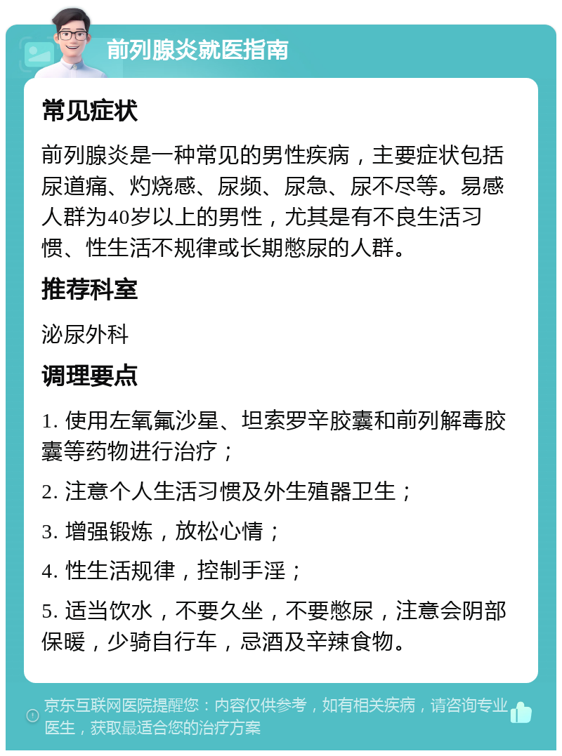 前列腺炎就医指南 常见症状 前列腺炎是一种常见的男性疾病，主要症状包括尿道痛、灼烧感、尿频、尿急、尿不尽等。易感人群为40岁以上的男性，尤其是有不良生活习惯、性生活不规律或长期憋尿的人群。 推荐科室 泌尿外科 调理要点 1. 使用左氧氟沙星、坦索罗辛胶囊和前列解毒胶囊等药物进行治疗； 2. 注意个人生活习惯及外生殖器卫生； 3. 增强锻炼，放松心情； 4. 性生活规律，控制手淫； 5. 适当饮水，不要久坐，不要憋尿，注意会阴部保暖，少骑自行车，忌酒及辛辣食物。