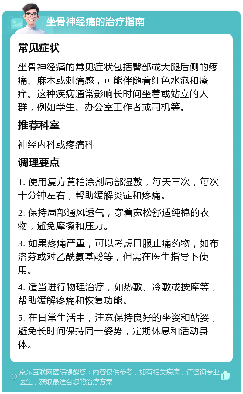 坐骨神经痛的治疗指南 常见症状 坐骨神经痛的常见症状包括臀部或大腿后侧的疼痛、麻木或刺痛感，可能伴随着红色水泡和瘙痒。这种疾病通常影响长时间坐着或站立的人群，例如学生、办公室工作者或司机等。 推荐科室 神经内科或疼痛科 调理要点 1. 使用复方黄柏涂剂局部湿敷，每天三次，每次十分钟左右，帮助缓解炎症和疼痛。 2. 保持局部通风透气，穿着宽松舒适纯棉的衣物，避免摩擦和压力。 3. 如果疼痛严重，可以考虑口服止痛药物，如布洛芬或对乙酰氨基酚等，但需在医生指导下使用。 4. 适当进行物理治疗，如热敷、冷敷或按摩等，帮助缓解疼痛和恢复功能。 5. 在日常生活中，注意保持良好的坐姿和站姿，避免长时间保持同一姿势，定期休息和活动身体。