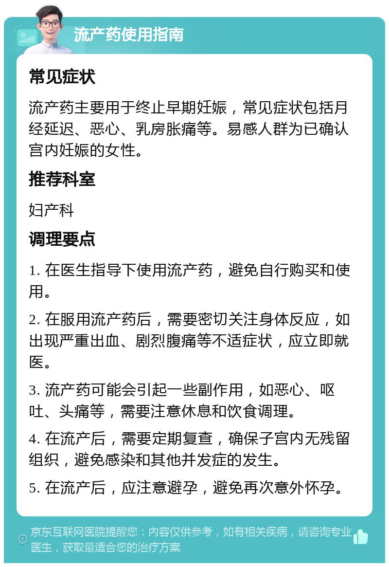 流产药使用指南 常见症状 流产药主要用于终止早期妊娠，常见症状包括月经延迟、恶心、乳房胀痛等。易感人群为已确认宫内妊娠的女性。 推荐科室 妇产科 调理要点 1. 在医生指导下使用流产药，避免自行购买和使用。 2. 在服用流产药后，需要密切关注身体反应，如出现严重出血、剧烈腹痛等不适症状，应立即就医。 3. 流产药可能会引起一些副作用，如恶心、呕吐、头痛等，需要注意休息和饮食调理。 4. 在流产后，需要定期复查，确保子宫内无残留组织，避免感染和其他并发症的发生。 5. 在流产后，应注意避孕，避免再次意外怀孕。