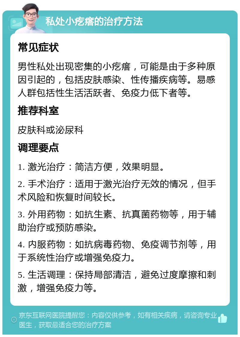 私处小疙瘩的治疗方法 常见症状 男性私处出现密集的小疙瘩，可能是由于多种原因引起的，包括皮肤感染、性传播疾病等。易感人群包括性生活活跃者、免疫力低下者等。 推荐科室 皮肤科或泌尿科 调理要点 1. 激光治疗：简洁方便，效果明显。 2. 手术治疗：适用于激光治疗无效的情况，但手术风险和恢复时间较长。 3. 外用药物：如抗生素、抗真菌药物等，用于辅助治疗或预防感染。 4. 内服药物：如抗病毒药物、免疫调节剂等，用于系统性治疗或增强免疫力。 5. 生活调理：保持局部清洁，避免过度摩擦和刺激，增强免疫力等。