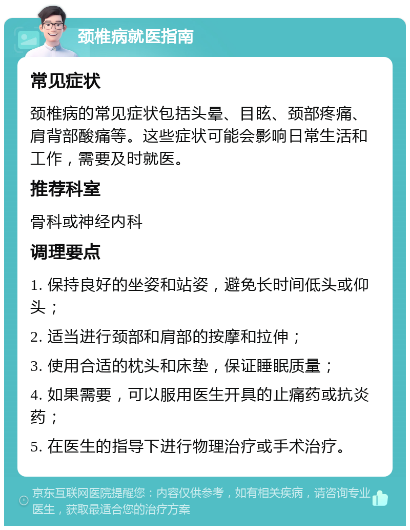 颈椎病就医指南 常见症状 颈椎病的常见症状包括头晕、目眩、颈部疼痛、肩背部酸痛等。这些症状可能会影响日常生活和工作，需要及时就医。 推荐科室 骨科或神经内科 调理要点 1. 保持良好的坐姿和站姿，避免长时间低头或仰头； 2. 适当进行颈部和肩部的按摩和拉伸； 3. 使用合适的枕头和床垫，保证睡眠质量； 4. 如果需要，可以服用医生开具的止痛药或抗炎药； 5. 在医生的指导下进行物理治疗或手术治疗。