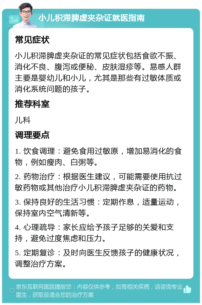 小儿积滞脾虚夹杂证就医指南 常见症状 小儿积滞脾虚夹杂证的常见症状包括食欲不振、消化不良、腹泻或便秘、皮肤湿疹等。易感人群主要是婴幼儿和小儿，尤其是那些有过敏体质或消化系统问题的孩子。 推荐科室 儿科 调理要点 1. 饮食调理：避免食用过敏原，增加易消化的食物，例如瘦肉、白粥等。 2. 药物治疗：根据医生建议，可能需要使用抗过敏药物或其他治疗小儿积滞脾虚夹杂证的药物。 3. 保持良好的生活习惯：定期作息，适量运动，保持室内空气清新等。 4. 心理疏导：家长应给予孩子足够的关爱和支持，避免过度焦虑和压力。 5. 定期复诊：及时向医生反馈孩子的健康状况，调整治疗方案。