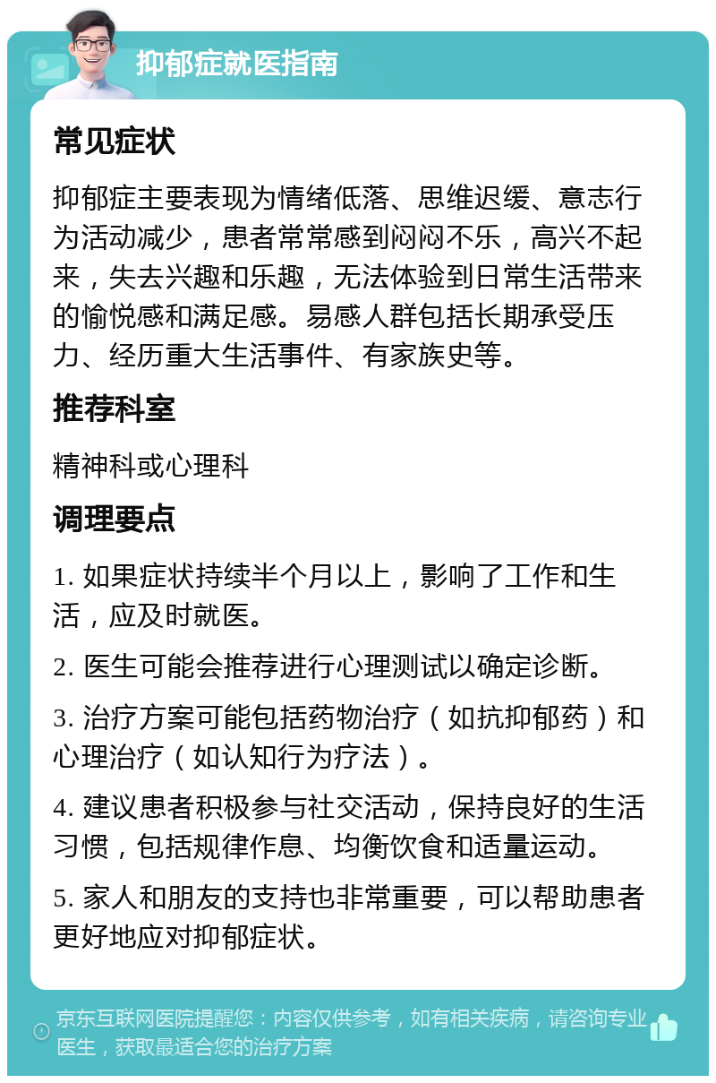 抑郁症就医指南 常见症状 抑郁症主要表现为情绪低落、思维迟缓、意志行为活动减少，患者常常感到闷闷不乐，高兴不起来，失去兴趣和乐趣，无法体验到日常生活带来的愉悦感和满足感。易感人群包括长期承受压力、经历重大生活事件、有家族史等。 推荐科室 精神科或心理科 调理要点 1. 如果症状持续半个月以上，影响了工作和生活，应及时就医。 2. 医生可能会推荐进行心理测试以确定诊断。 3. 治疗方案可能包括药物治疗（如抗抑郁药）和心理治疗（如认知行为疗法）。 4. 建议患者积极参与社交活动，保持良好的生活习惯，包括规律作息、均衡饮食和适量运动。 5. 家人和朋友的支持也非常重要，可以帮助患者更好地应对抑郁症状。