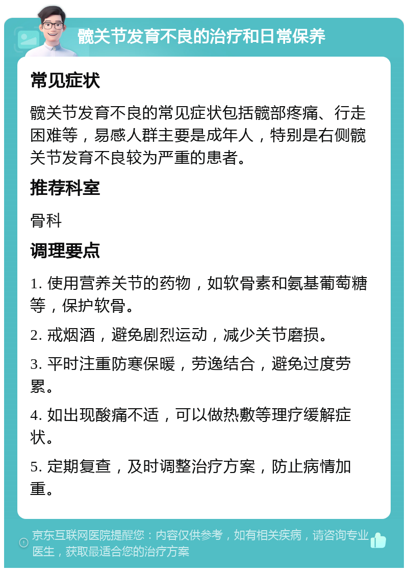 髋关节发育不良的治疗和日常保养 常见症状 髋关节发育不良的常见症状包括髋部疼痛、行走困难等，易感人群主要是成年人，特别是右侧髋关节发育不良较为严重的患者。 推荐科室 骨科 调理要点 1. 使用营养关节的药物，如软骨素和氨基葡萄糖等，保护软骨。 2. 戒烟酒，避免剧烈运动，减少关节磨损。 3. 平时注重防寒保暖，劳逸结合，避免过度劳累。 4. 如出现酸痛不适，可以做热敷等理疗缓解症状。 5. 定期复查，及时调整治疗方案，防止病情加重。