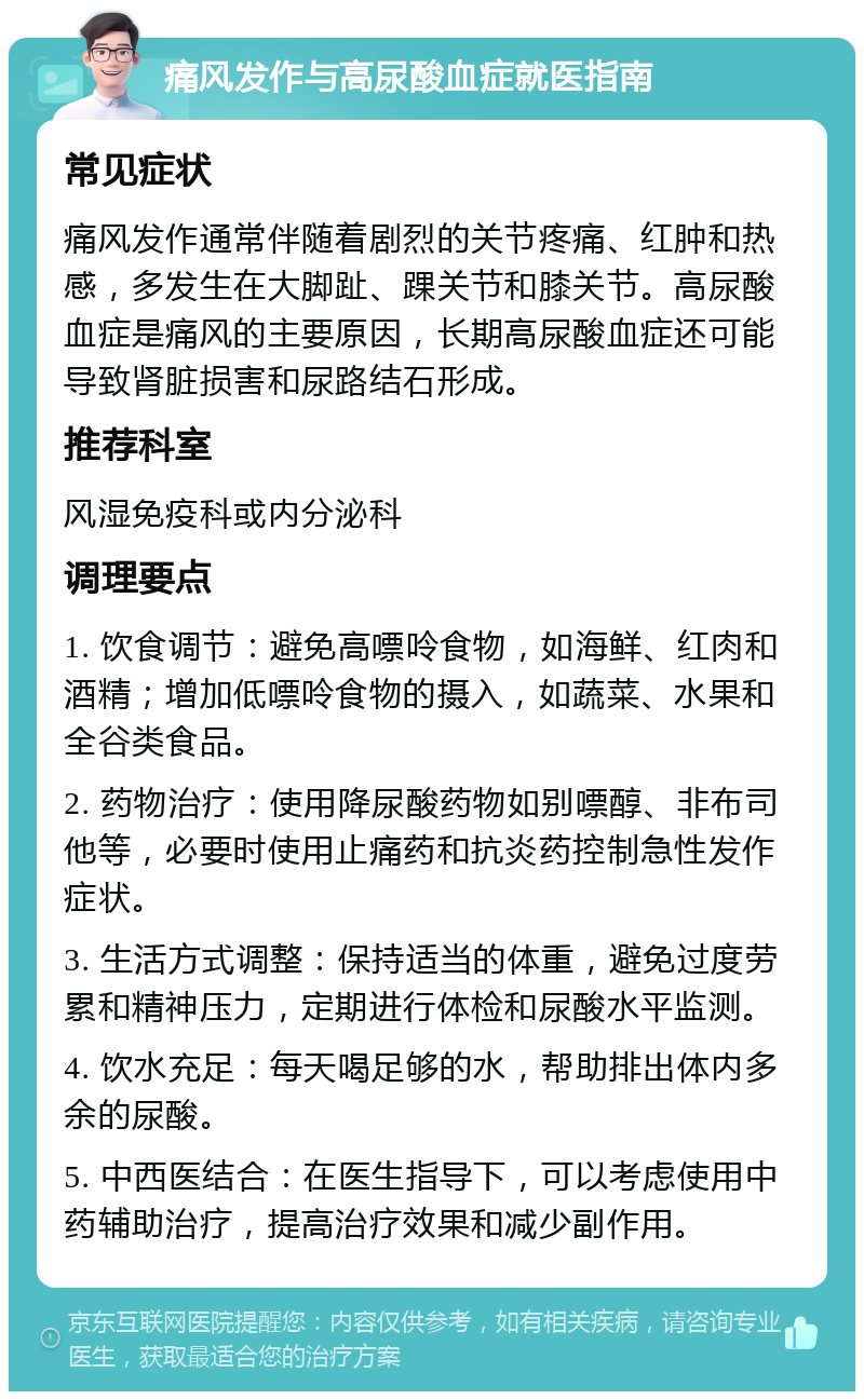 痛风发作与高尿酸血症就医指南 常见症状 痛风发作通常伴随着剧烈的关节疼痛、红肿和热感，多发生在大脚趾、踝关节和膝关节。高尿酸血症是痛风的主要原因，长期高尿酸血症还可能导致肾脏损害和尿路结石形成。 推荐科室 风湿免疫科或内分泌科 调理要点 1. 饮食调节：避免高嘌呤食物，如海鲜、红肉和酒精；增加低嘌呤食物的摄入，如蔬菜、水果和全谷类食品。 2. 药物治疗：使用降尿酸药物如别嘌醇、非布司他等，必要时使用止痛药和抗炎药控制急性发作症状。 3. 生活方式调整：保持适当的体重，避免过度劳累和精神压力，定期进行体检和尿酸水平监测。 4. 饮水充足：每天喝足够的水，帮助排出体内多余的尿酸。 5. 中西医结合：在医生指导下，可以考虑使用中药辅助治疗，提高治疗效果和减少副作用。