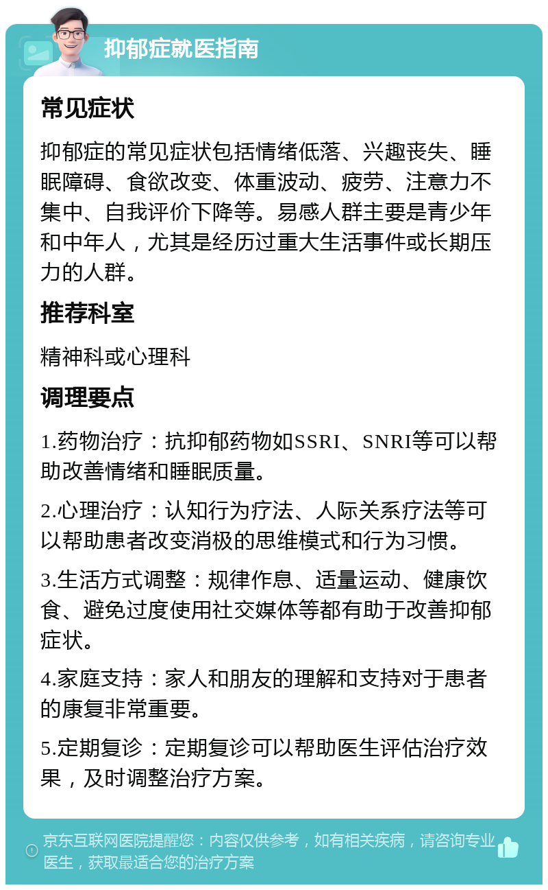 抑郁症就医指南 常见症状 抑郁症的常见症状包括情绪低落、兴趣丧失、睡眠障碍、食欲改变、体重波动、疲劳、注意力不集中、自我评价下降等。易感人群主要是青少年和中年人，尤其是经历过重大生活事件或长期压力的人群。 推荐科室 精神科或心理科 调理要点 1.药物治疗：抗抑郁药物如SSRI、SNRI等可以帮助改善情绪和睡眠质量。 2.心理治疗：认知行为疗法、人际关系疗法等可以帮助患者改变消极的思维模式和行为习惯。 3.生活方式调整：规律作息、适量运动、健康饮食、避免过度使用社交媒体等都有助于改善抑郁症状。 4.家庭支持：家人和朋友的理解和支持对于患者的康复非常重要。 5.定期复诊：定期复诊可以帮助医生评估治疗效果，及时调整治疗方案。