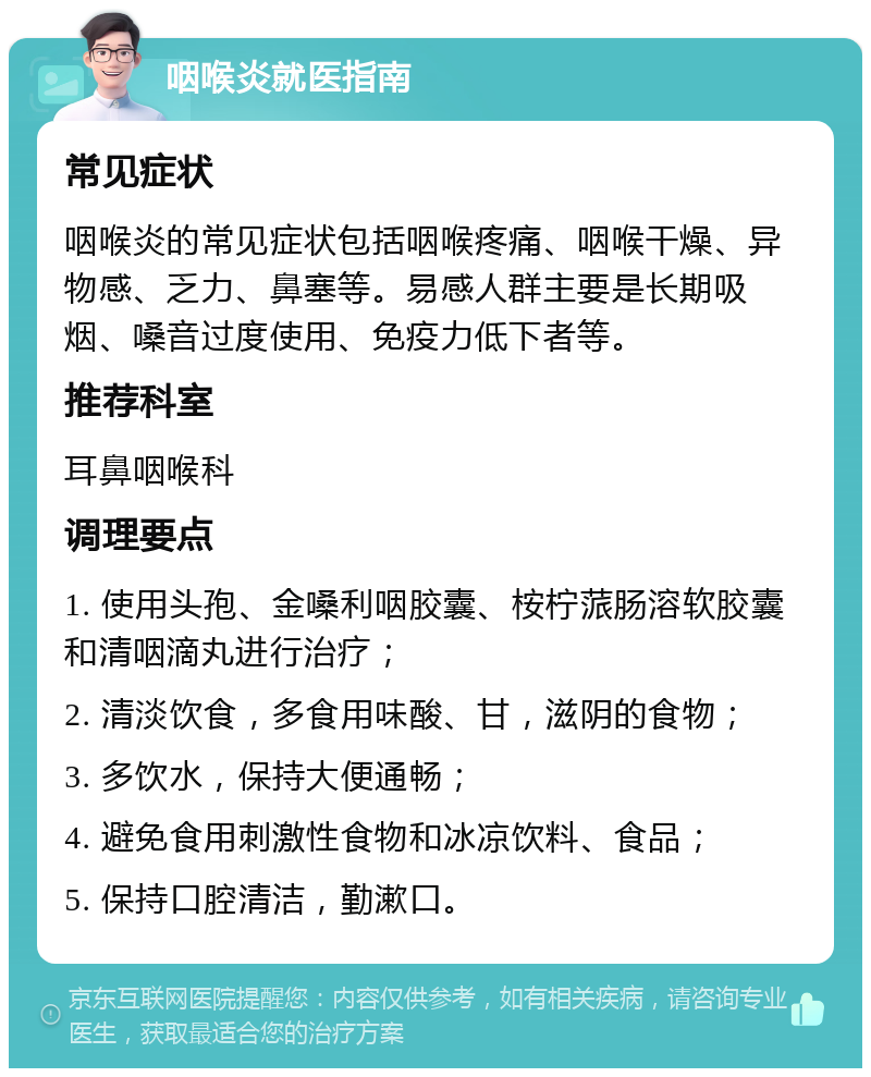 咽喉炎就医指南 常见症状 咽喉炎的常见症状包括咽喉疼痛、咽喉干燥、异物感、乏力、鼻塞等。易感人群主要是长期吸烟、嗓音过度使用、免疫力低下者等。 推荐科室 耳鼻咽喉科 调理要点 1. 使用头孢、金嗓利咽胶囊、桉柠蒎肠溶软胶囊和清咽滴丸进行治疗； 2. 清淡饮食，多食用味酸、甘，滋阴的食物； 3. 多饮水，保持大便通畅； 4. 避免食用刺激性食物和冰凉饮料、食品； 5. 保持口腔清洁，勤漱口。