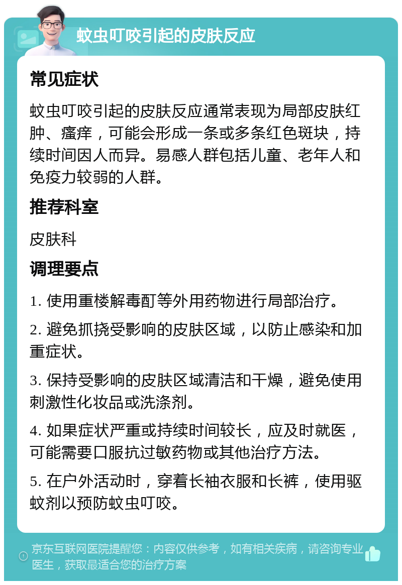 蚊虫叮咬引起的皮肤反应 常见症状 蚊虫叮咬引起的皮肤反应通常表现为局部皮肤红肿、瘙痒，可能会形成一条或多条红色斑块，持续时间因人而异。易感人群包括儿童、老年人和免疫力较弱的人群。 推荐科室 皮肤科 调理要点 1. 使用重楼解毒酊等外用药物进行局部治疗。 2. 避免抓挠受影响的皮肤区域，以防止感染和加重症状。 3. 保持受影响的皮肤区域清洁和干燥，避免使用刺激性化妆品或洗涤剂。 4. 如果症状严重或持续时间较长，应及时就医，可能需要口服抗过敏药物或其他治疗方法。 5. 在户外活动时，穿着长袖衣服和长裤，使用驱蚊剂以预防蚊虫叮咬。