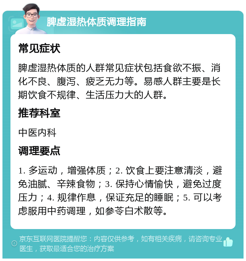 脾虚湿热体质调理指南 常见症状 脾虚湿热体质的人群常见症状包括食欲不振、消化不良、腹泻、疲乏无力等。易感人群主要是长期饮食不规律、生活压力大的人群。 推荐科室 中医内科 调理要点 1. 多运动，增强体质；2. 饮食上要注意清淡，避免油腻、辛辣食物；3. 保持心情愉快，避免过度压力；4. 规律作息，保证充足的睡眠；5. 可以考虑服用中药调理，如参苓白术散等。