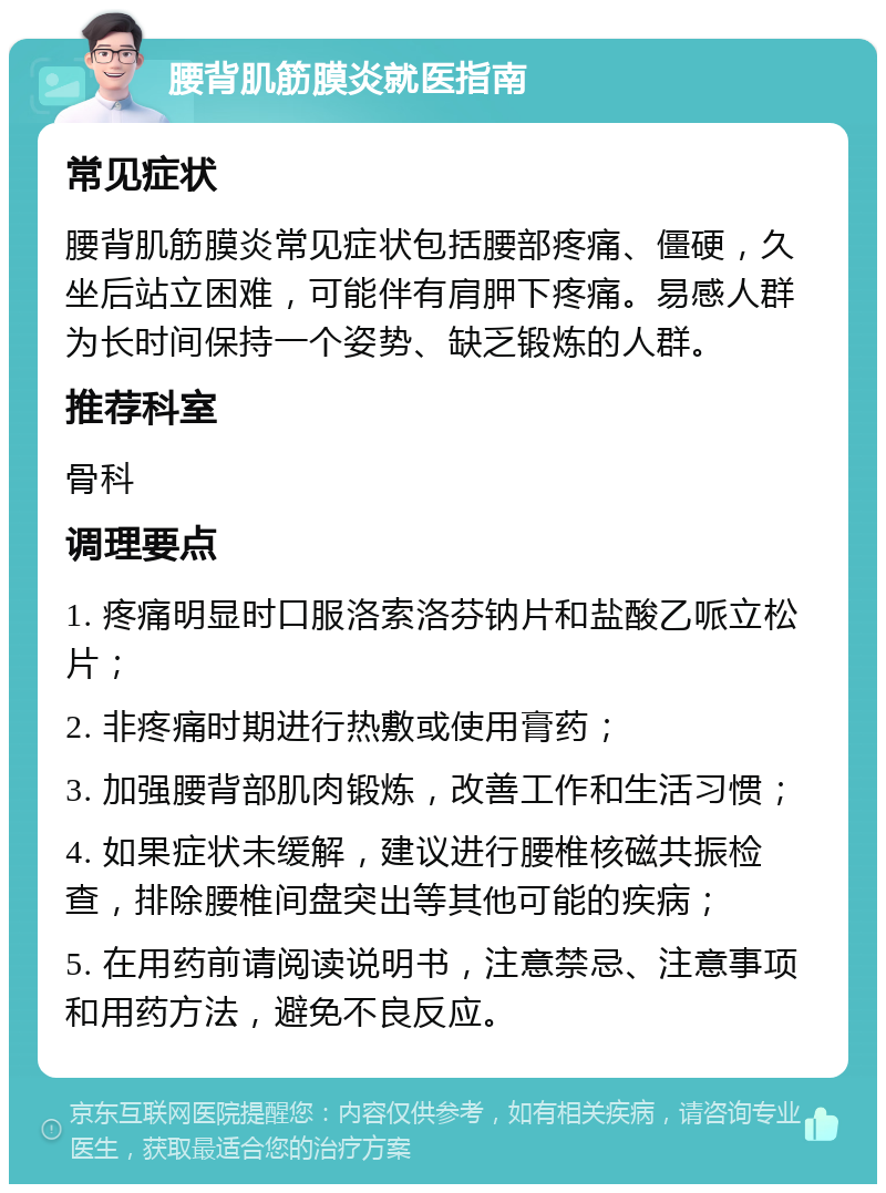 腰背肌筋膜炎就医指南 常见症状 腰背肌筋膜炎常见症状包括腰部疼痛、僵硬，久坐后站立困难，可能伴有肩胛下疼痛。易感人群为长时间保持一个姿势、缺乏锻炼的人群。 推荐科室 骨科 调理要点 1. 疼痛明显时口服洛索洛芬钠片和盐酸乙哌立松片； 2. 非疼痛时期进行热敷或使用膏药； 3. 加强腰背部肌肉锻炼，改善工作和生活习惯； 4. 如果症状未缓解，建议进行腰椎核磁共振检查，排除腰椎间盘突出等其他可能的疾病； 5. 在用药前请阅读说明书，注意禁忌、注意事项和用药方法，避免不良反应。