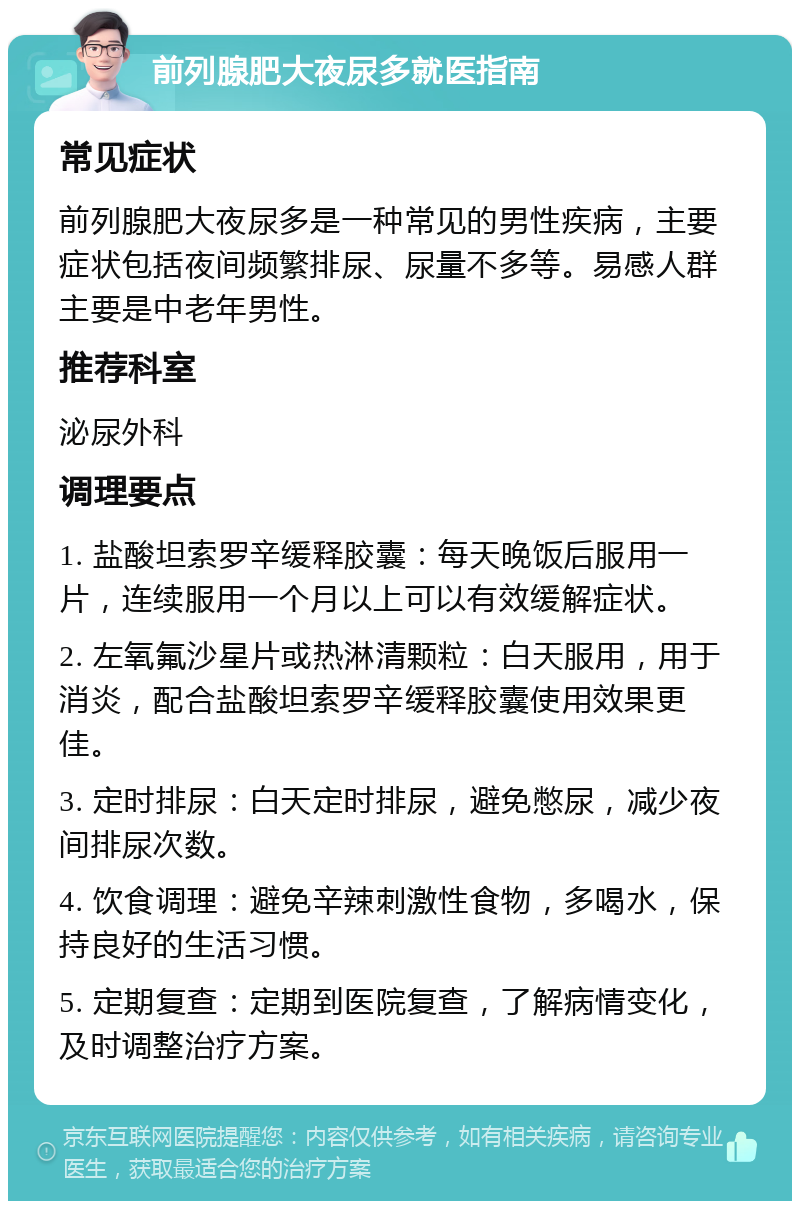 前列腺肥大夜尿多就医指南 常见症状 前列腺肥大夜尿多是一种常见的男性疾病，主要症状包括夜间频繁排尿、尿量不多等。易感人群主要是中老年男性。 推荐科室 泌尿外科 调理要点 1. 盐酸坦索罗辛缓释胶囊：每天晚饭后服用一片，连续服用一个月以上可以有效缓解症状。 2. 左氧氟沙星片或热淋清颗粒：白天服用，用于消炎，配合盐酸坦索罗辛缓释胶囊使用效果更佳。 3. 定时排尿：白天定时排尿，避免憋尿，减少夜间排尿次数。 4. 饮食调理：避免辛辣刺激性食物，多喝水，保持良好的生活习惯。 5. 定期复查：定期到医院复查，了解病情变化，及时调整治疗方案。