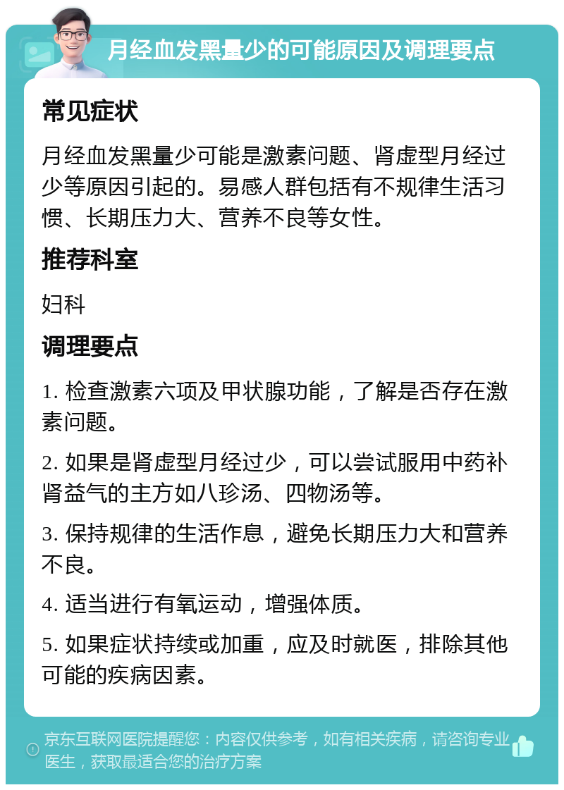 月经血发黑量少的可能原因及调理要点 常见症状 月经血发黑量少可能是激素问题、肾虚型月经过少等原因引起的。易感人群包括有不规律生活习惯、长期压力大、营养不良等女性。 推荐科室 妇科 调理要点 1. 检查激素六项及甲状腺功能，了解是否存在激素问题。 2. 如果是肾虚型月经过少，可以尝试服用中药补肾益气的主方如八珍汤、四物汤等。 3. 保持规律的生活作息，避免长期压力大和营养不良。 4. 适当进行有氧运动，增强体质。 5. 如果症状持续或加重，应及时就医，排除其他可能的疾病因素。