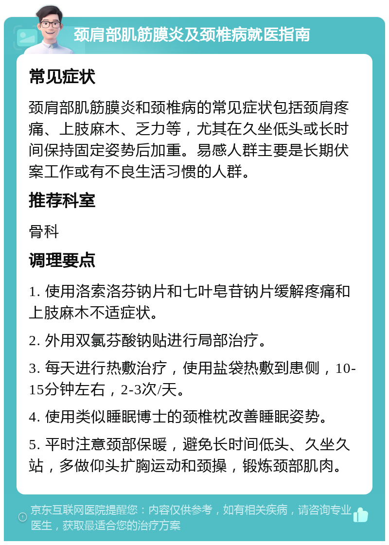 颈肩部肌筋膜炎及颈椎病就医指南 常见症状 颈肩部肌筋膜炎和颈椎病的常见症状包括颈肩疼痛、上肢麻木、乏力等，尤其在久坐低头或长时间保持固定姿势后加重。易感人群主要是长期伏案工作或有不良生活习惯的人群。 推荐科室 骨科 调理要点 1. 使用洛索洛芬钠片和七叶皂苷钠片缓解疼痛和上肢麻木不适症状。 2. 外用双氯芬酸钠贴进行局部治疗。 3. 每天进行热敷治疗，使用盐袋热敷到患侧，10-15分钟左右，2-3次/天。 4. 使用类似睡眠博士的颈椎枕改善睡眠姿势。 5. 平时注意颈部保暖，避免长时间低头、久坐久站，多做仰头扩胸运动和颈操，锻炼颈部肌肉。