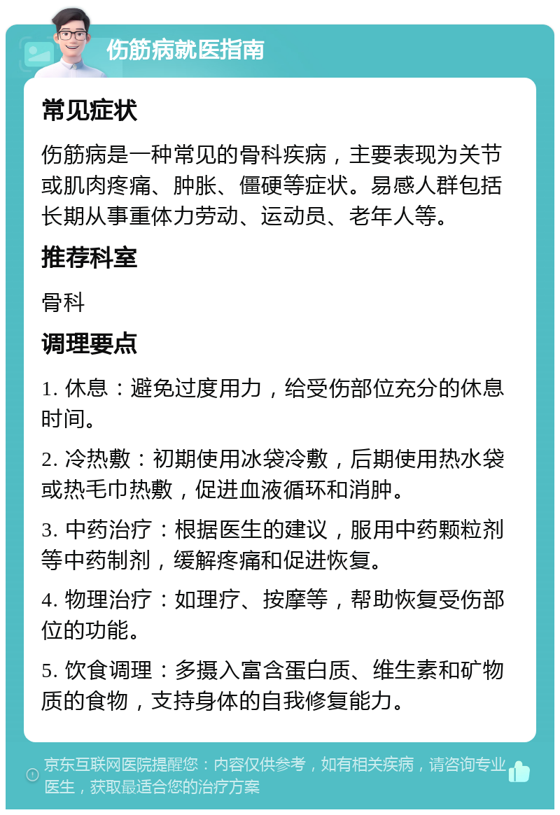 伤筋病就医指南 常见症状 伤筋病是一种常见的骨科疾病，主要表现为关节或肌肉疼痛、肿胀、僵硬等症状。易感人群包括长期从事重体力劳动、运动员、老年人等。 推荐科室 骨科 调理要点 1. 休息：避免过度用力，给受伤部位充分的休息时间。 2. 冷热敷：初期使用冰袋冷敷，后期使用热水袋或热毛巾热敷，促进血液循环和消肿。 3. 中药治疗：根据医生的建议，服用中药颗粒剂等中药制剂，缓解疼痛和促进恢复。 4. 物理治疗：如理疗、按摩等，帮助恢复受伤部位的功能。 5. 饮食调理：多摄入富含蛋白质、维生素和矿物质的食物，支持身体的自我修复能力。