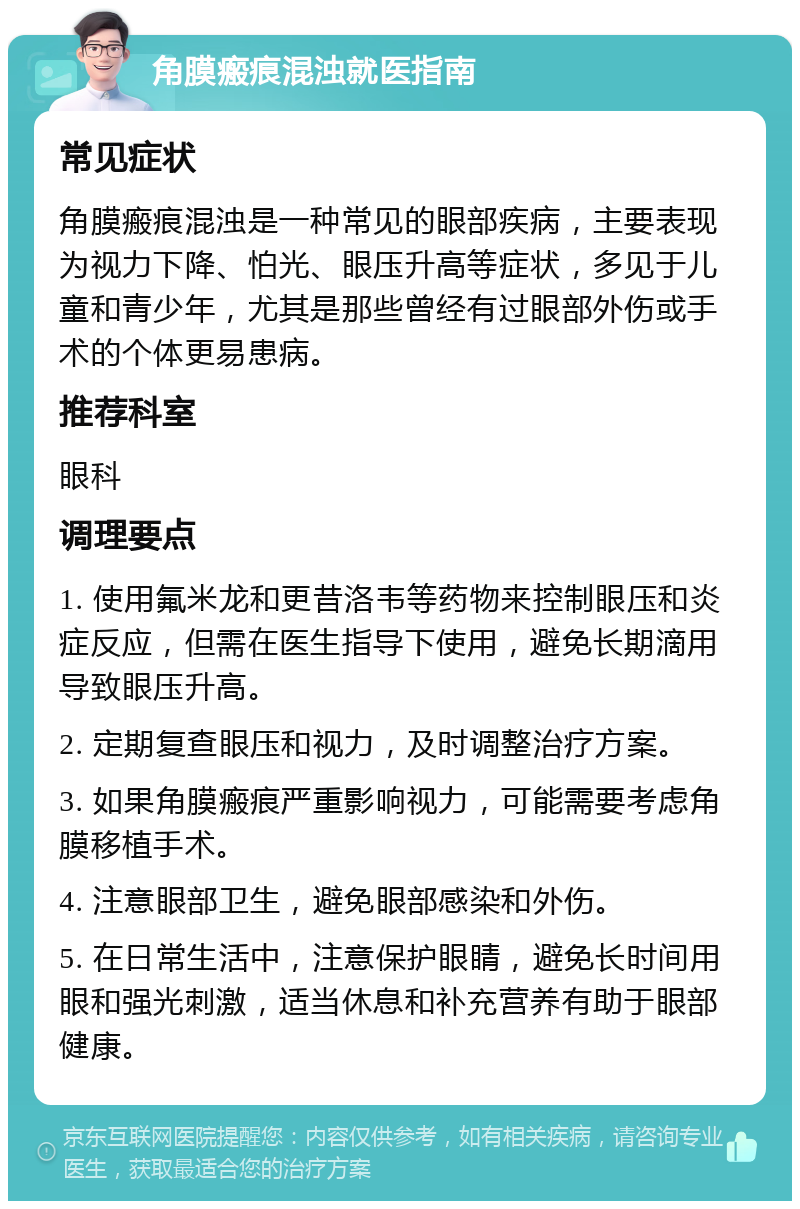 角膜瘢痕混浊就医指南 常见症状 角膜瘢痕混浊是一种常见的眼部疾病，主要表现为视力下降、怕光、眼压升高等症状，多见于儿童和青少年，尤其是那些曾经有过眼部外伤或手术的个体更易患病。 推荐科室 眼科 调理要点 1. 使用氟米龙和更昔洛韦等药物来控制眼压和炎症反应，但需在医生指导下使用，避免长期滴用导致眼压升高。 2. 定期复查眼压和视力，及时调整治疗方案。 3. 如果角膜瘢痕严重影响视力，可能需要考虑角膜移植手术。 4. 注意眼部卫生，避免眼部感染和外伤。 5. 在日常生活中，注意保护眼睛，避免长时间用眼和强光刺激，适当休息和补充营养有助于眼部健康。