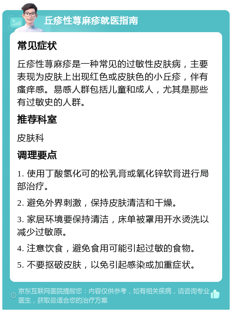 丘疹性荨麻疹就医指南 常见症状 丘疹性荨麻疹是一种常见的过敏性皮肤病，主要表现为皮肤上出现红色或皮肤色的小丘疹，伴有瘙痒感。易感人群包括儿童和成人，尤其是那些有过敏史的人群。 推荐科室 皮肤科 调理要点 1. 使用丁酸氢化可的松乳膏或氧化锌软膏进行局部治疗。 2. 避免外界刺激，保持皮肤清洁和干燥。 3. 家居环境要保持清洁，床单被罩用开水烫洗以减少过敏原。 4. 注意饮食，避免食用可能引起过敏的食物。 5. 不要抠破皮肤，以免引起感染或加重症状。