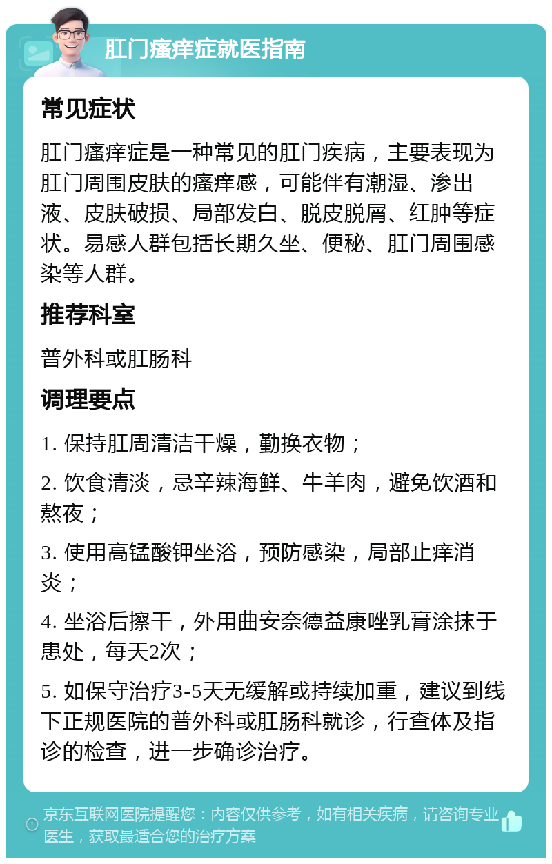 肛门瘙痒症就医指南 常见症状 肛门瘙痒症是一种常见的肛门疾病，主要表现为肛门周围皮肤的瘙痒感，可能伴有潮湿、渗出液、皮肤破损、局部发白、脱皮脱屑、红肿等症状。易感人群包括长期久坐、便秘、肛门周围感染等人群。 推荐科室 普外科或肛肠科 调理要点 1. 保持肛周清洁干燥，勤换衣物； 2. 饮食清淡，忌辛辣海鲜、牛羊肉，避免饮酒和熬夜； 3. 使用高锰酸钾坐浴，预防感染，局部止痒消炎； 4. 坐浴后擦干，外用曲安奈德益康唑乳膏涂抹于患处，每天2次； 5. 如保守治疗3-5天无缓解或持续加重，建议到线下正规医院的普外科或肛肠科就诊，行查体及指诊的检查，进一步确诊治疗。