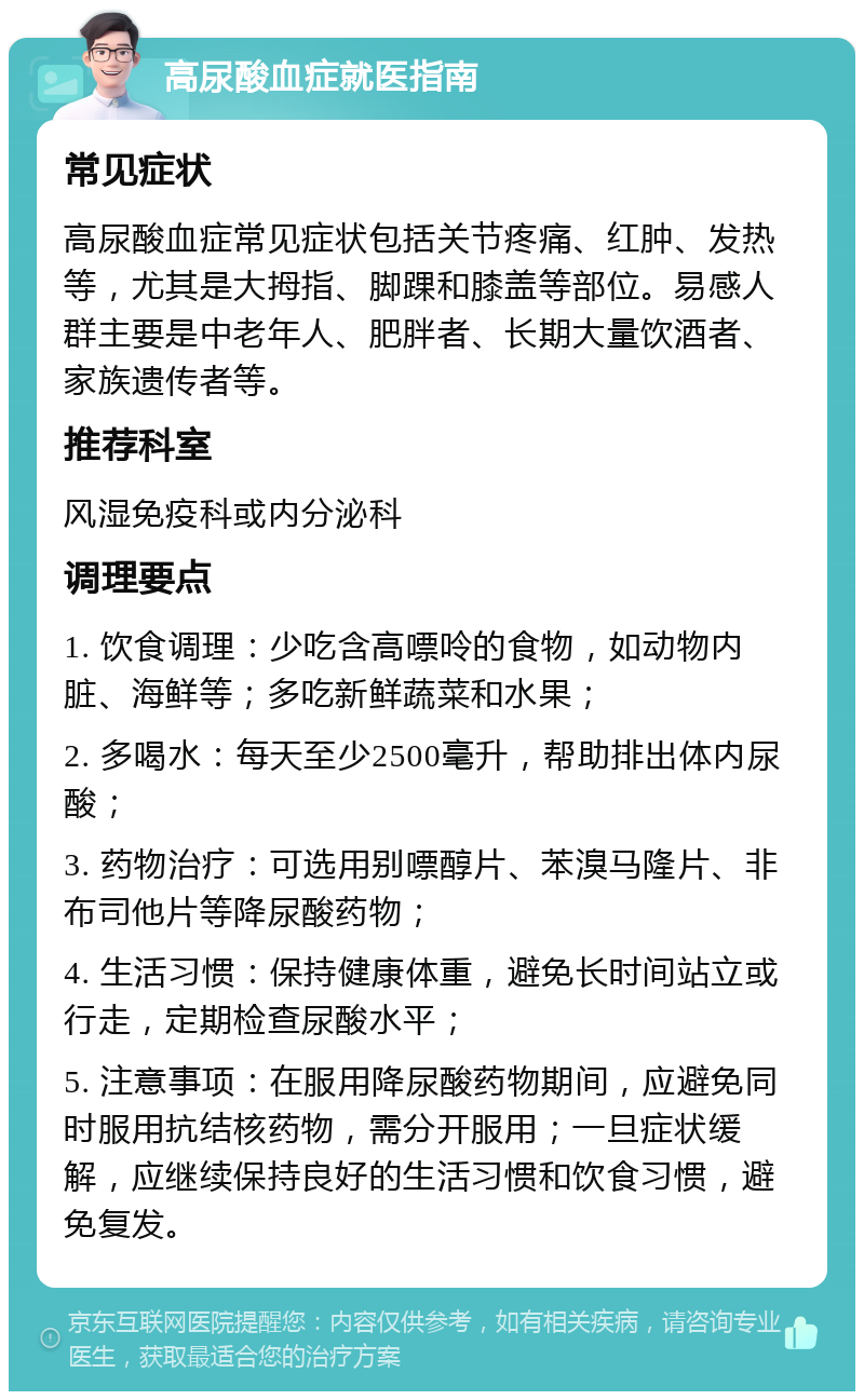 高尿酸血症就医指南 常见症状 高尿酸血症常见症状包括关节疼痛、红肿、发热等，尤其是大拇指、脚踝和膝盖等部位。易感人群主要是中老年人、肥胖者、长期大量饮酒者、家族遗传者等。 推荐科室 风湿免疫科或内分泌科 调理要点 1. 饮食调理：少吃含高嘌呤的食物，如动物内脏、海鲜等；多吃新鲜蔬菜和水果； 2. 多喝水：每天至少2500毫升，帮助排出体内尿酸； 3. 药物治疗：可选用别嘌醇片、苯溴马隆片、非布司他片等降尿酸药物； 4. 生活习惯：保持健康体重，避免长时间站立或行走，定期检查尿酸水平； 5. 注意事项：在服用降尿酸药物期间，应避免同时服用抗结核药物，需分开服用；一旦症状缓解，应继续保持良好的生活习惯和饮食习惯，避免复发。