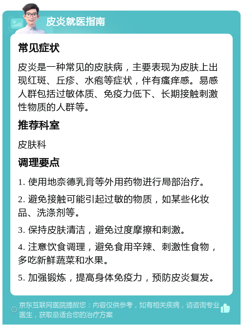 皮炎就医指南 常见症状 皮炎是一种常见的皮肤病，主要表现为皮肤上出现红斑、丘疹、水疱等症状，伴有瘙痒感。易感人群包括过敏体质、免疫力低下、长期接触刺激性物质的人群等。 推荐科室 皮肤科 调理要点 1. 使用地奈德乳膏等外用药物进行局部治疗。 2. 避免接触可能引起过敏的物质，如某些化妆品、洗涤剂等。 3. 保持皮肤清洁，避免过度摩擦和刺激。 4. 注意饮食调理，避免食用辛辣、刺激性食物，多吃新鲜蔬菜和水果。 5. 加强锻炼，提高身体免疫力，预防皮炎复发。