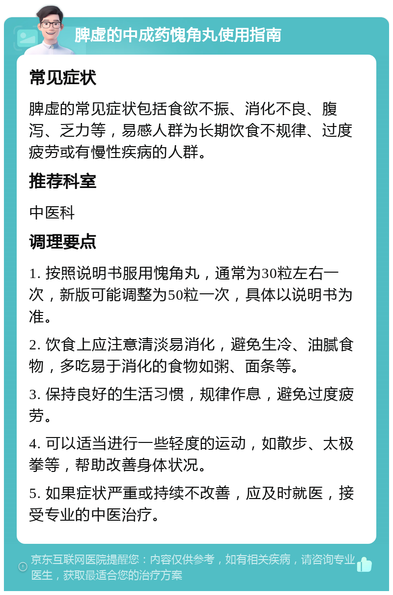 脾虚的中成药愧角丸使用指南 常见症状 脾虚的常见症状包括食欲不振、消化不良、腹泻、乏力等，易感人群为长期饮食不规律、过度疲劳或有慢性疾病的人群。 推荐科室 中医科 调理要点 1. 按照说明书服用愧角丸，通常为30粒左右一次，新版可能调整为50粒一次，具体以说明书为准。 2. 饮食上应注意清淡易消化，避免生冷、油腻食物，多吃易于消化的食物如粥、面条等。 3. 保持良好的生活习惯，规律作息，避免过度疲劳。 4. 可以适当进行一些轻度的运动，如散步、太极拳等，帮助改善身体状况。 5. 如果症状严重或持续不改善，应及时就医，接受专业的中医治疗。