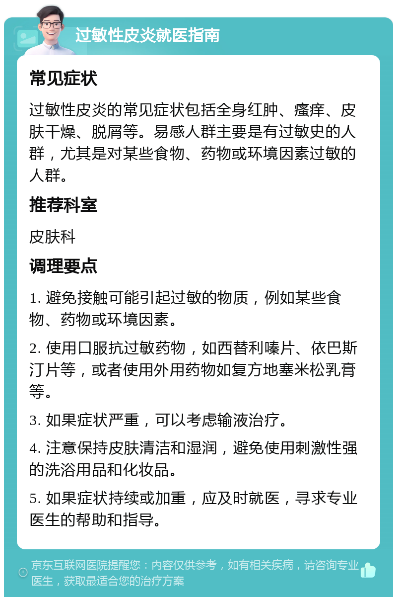 过敏性皮炎就医指南 常见症状 过敏性皮炎的常见症状包括全身红肿、瘙痒、皮肤干燥、脱屑等。易感人群主要是有过敏史的人群，尤其是对某些食物、药物或环境因素过敏的人群。 推荐科室 皮肤科 调理要点 1. 避免接触可能引起过敏的物质，例如某些食物、药物或环境因素。 2. 使用口服抗过敏药物，如西替利嗪片、依巴斯汀片等，或者使用外用药物如复方地塞米松乳膏等。 3. 如果症状严重，可以考虑输液治疗。 4. 注意保持皮肤清洁和湿润，避免使用刺激性强的洗浴用品和化妆品。 5. 如果症状持续或加重，应及时就医，寻求专业医生的帮助和指导。