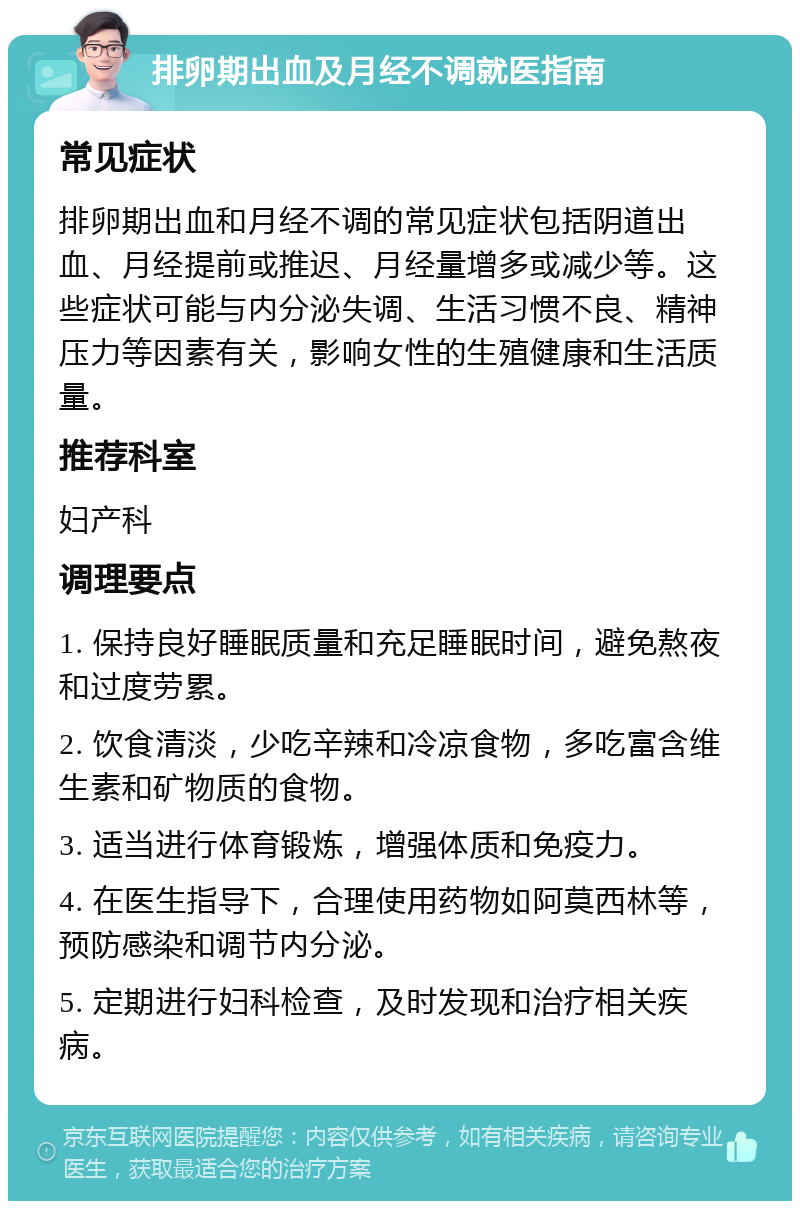 排卵期出血及月经不调就医指南 常见症状 排卵期出血和月经不调的常见症状包括阴道出血、月经提前或推迟、月经量增多或减少等。这些症状可能与内分泌失调、生活习惯不良、精神压力等因素有关，影响女性的生殖健康和生活质量。 推荐科室 妇产科 调理要点 1. 保持良好睡眠质量和充足睡眠时间，避免熬夜和过度劳累。 2. 饮食清淡，少吃辛辣和冷凉食物，多吃富含维生素和矿物质的食物。 3. 适当进行体育锻炼，增强体质和免疫力。 4. 在医生指导下，合理使用药物如阿莫西林等，预防感染和调节内分泌。 5. 定期进行妇科检查，及时发现和治疗相关疾病。