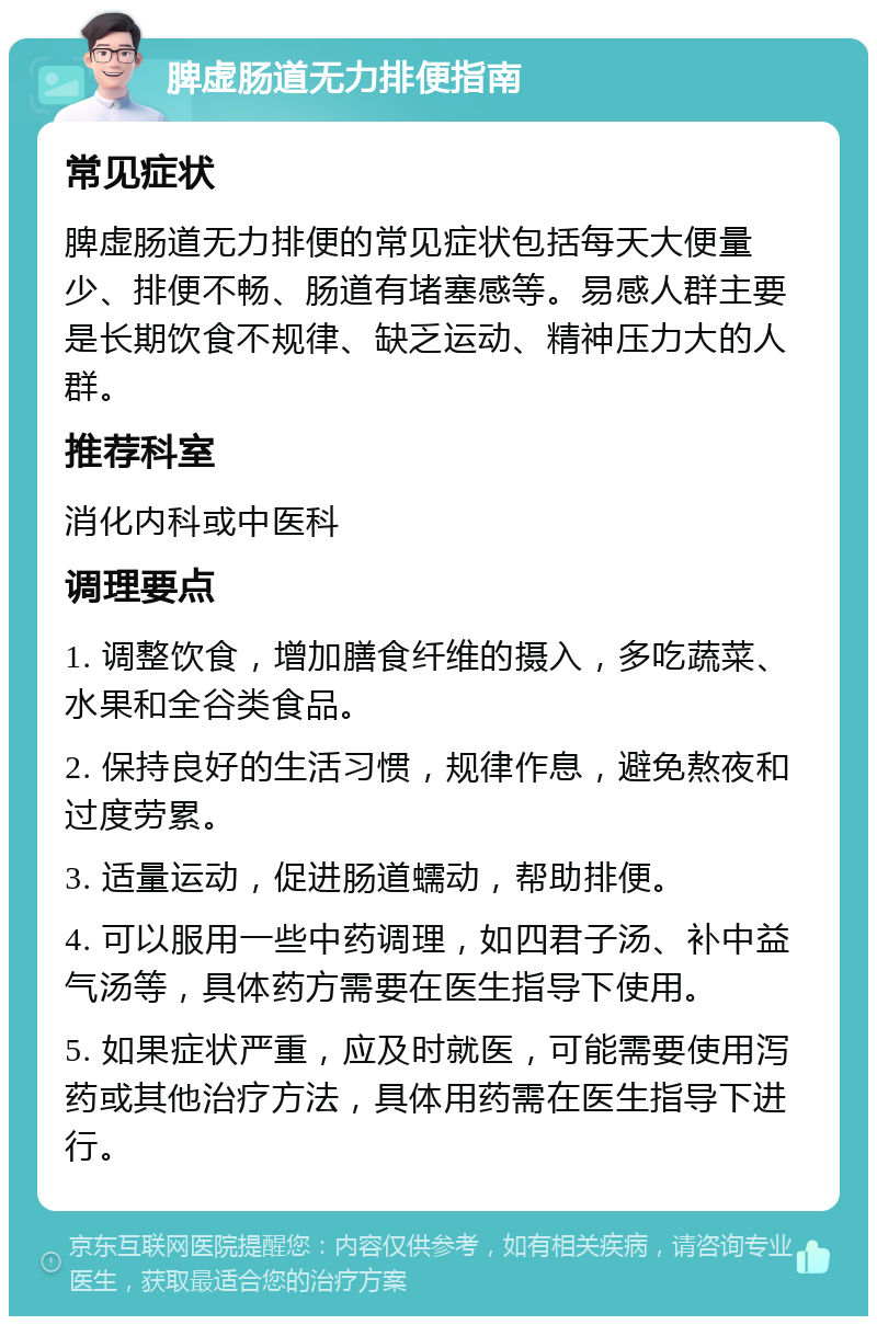 脾虚肠道无力排便指南 常见症状 脾虚肠道无力排便的常见症状包括每天大便量少、排便不畅、肠道有堵塞感等。易感人群主要是长期饮食不规律、缺乏运动、精神压力大的人群。 推荐科室 消化内科或中医科 调理要点 1. 调整饮食，增加膳食纤维的摄入，多吃蔬菜、水果和全谷类食品。 2. 保持良好的生活习惯，规律作息，避免熬夜和过度劳累。 3. 适量运动，促进肠道蠕动，帮助排便。 4. 可以服用一些中药调理，如四君子汤、补中益气汤等，具体药方需要在医生指导下使用。 5. 如果症状严重，应及时就医，可能需要使用泻药或其他治疗方法，具体用药需在医生指导下进行。