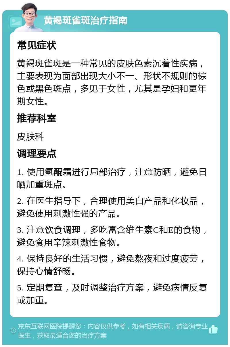 黄褐斑雀斑治疗指南 常见症状 黄褐斑雀斑是一种常见的皮肤色素沉着性疾病，主要表现为面部出现大小不一、形状不规则的棕色或黑色斑点，多见于女性，尤其是孕妇和更年期女性。 推荐科室 皮肤科 调理要点 1. 使用氢醌霜进行局部治疗，注意防晒，避免日晒加重斑点。 2. 在医生指导下，合理使用美白产品和化妆品，避免使用刺激性强的产品。 3. 注意饮食调理，多吃富含维生素C和E的食物，避免食用辛辣刺激性食物。 4. 保持良好的生活习惯，避免熬夜和过度疲劳，保持心情舒畅。 5. 定期复查，及时调整治疗方案，避免病情反复或加重。