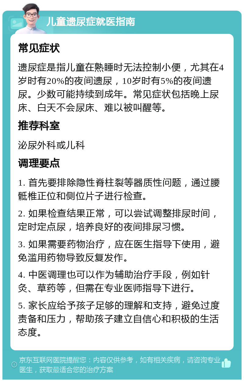 儿童遗尿症就医指南 常见症状 遗尿症是指儿童在熟睡时无法控制小便，尤其在4岁时有20%的夜间遗尿，10岁时有5%的夜间遗尿。少数可能持续到成年。常见症状包括晚上尿床、白天不会尿床、难以被叫醒等。 推荐科室 泌尿外科或儿科 调理要点 1. 首先要排除隐性脊柱裂等器质性问题，通过腰骶椎正位和侧位片子进行检查。 2. 如果检查结果正常，可以尝试调整排尿时间，定时定点尿，培养良好的夜间排尿习惯。 3. 如果需要药物治疗，应在医生指导下使用，避免滥用药物导致反复发作。 4. 中医调理也可以作为辅助治疗手段，例如针灸、草药等，但需在专业医师指导下进行。 5. 家长应给予孩子足够的理解和支持，避免过度责备和压力，帮助孩子建立自信心和积极的生活态度。