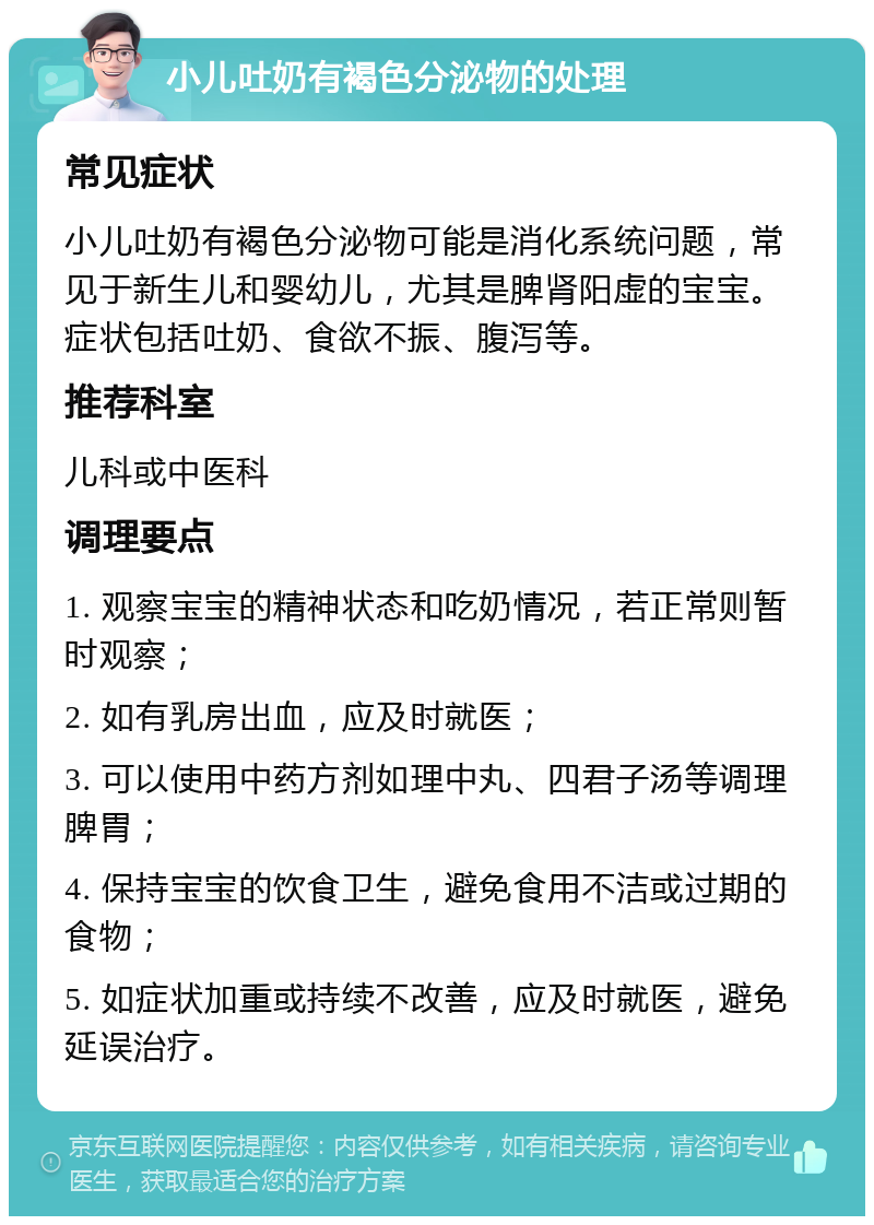 小儿吐奶有褐色分泌物的处理 常见症状 小儿吐奶有褐色分泌物可能是消化系统问题，常见于新生儿和婴幼儿，尤其是脾肾阳虚的宝宝。症状包括吐奶、食欲不振、腹泻等。 推荐科室 儿科或中医科 调理要点 1. 观察宝宝的精神状态和吃奶情况，若正常则暂时观察； 2. 如有乳房出血，应及时就医； 3. 可以使用中药方剂如理中丸、四君子汤等调理脾胃； 4. 保持宝宝的饮食卫生，避免食用不洁或过期的食物； 5. 如症状加重或持续不改善，应及时就医，避免延误治疗。