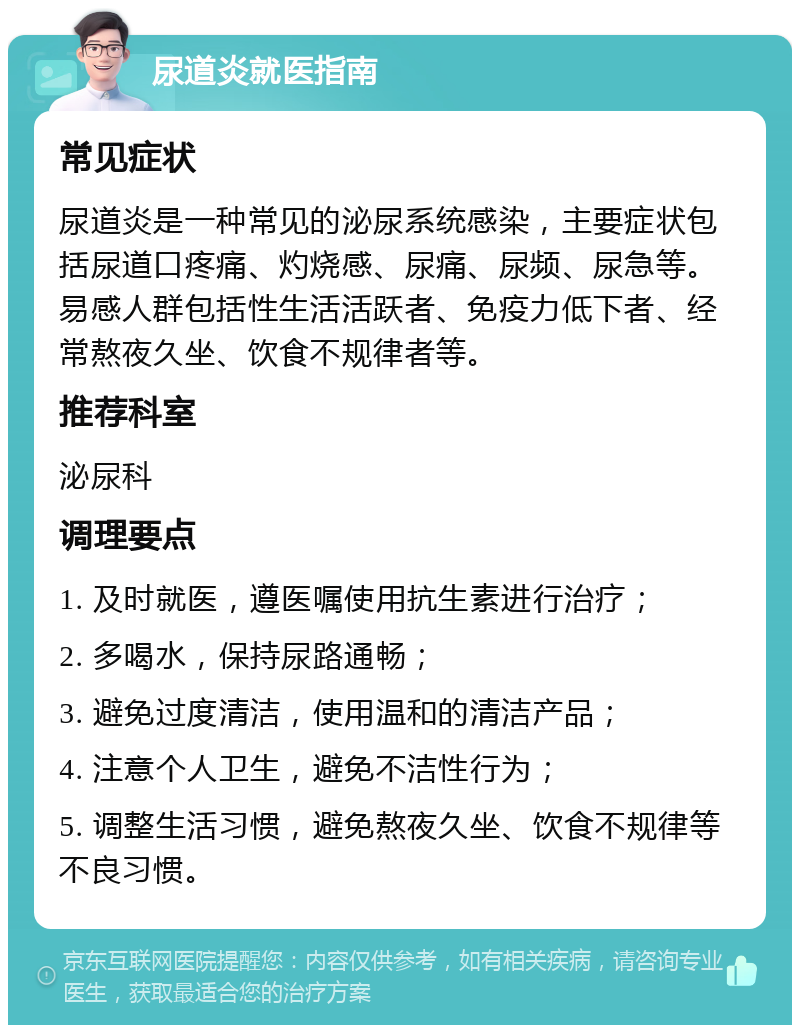 尿道炎就医指南 常见症状 尿道炎是一种常见的泌尿系统感染，主要症状包括尿道口疼痛、灼烧感、尿痛、尿频、尿急等。易感人群包括性生活活跃者、免疫力低下者、经常熬夜久坐、饮食不规律者等。 推荐科室 泌尿科 调理要点 1. 及时就医，遵医嘱使用抗生素进行治疗； 2. 多喝水，保持尿路通畅； 3. 避免过度清洁，使用温和的清洁产品； 4. 注意个人卫生，避免不洁性行为； 5. 调整生活习惯，避免熬夜久坐、饮食不规律等不良习惯。