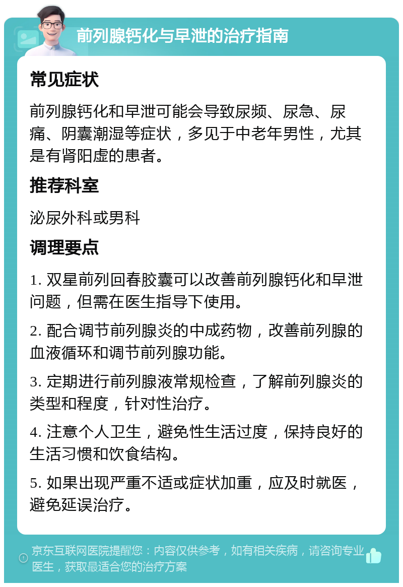 前列腺钙化与早泄的治疗指南 常见症状 前列腺钙化和早泄可能会导致尿频、尿急、尿痛、阴囊潮湿等症状，多见于中老年男性，尤其是有肾阳虚的患者。 推荐科室 泌尿外科或男科 调理要点 1. 双星前列回春胶囊可以改善前列腺钙化和早泄问题，但需在医生指导下使用。 2. 配合调节前列腺炎的中成药物，改善前列腺的血液循环和调节前列腺功能。 3. 定期进行前列腺液常规检查，了解前列腺炎的类型和程度，针对性治疗。 4. 注意个人卫生，避免性生活过度，保持良好的生活习惯和饮食结构。 5. 如果出现严重不适或症状加重，应及时就医，避免延误治疗。