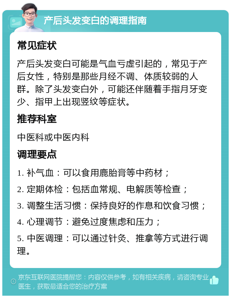 产后头发变白的调理指南 常见症状 产后头发变白可能是气血亏虚引起的，常见于产后女性，特别是那些月经不调、体质较弱的人群。除了头发变白外，可能还伴随着手指月牙变少、指甲上出现竖纹等症状。 推荐科室 中医科或中医内科 调理要点 1. 补气血：可以食用鹿胎膏等中药材； 2. 定期体检：包括血常规、电解质等检查； 3. 调整生活习惯：保持良好的作息和饮食习惯； 4. 心理调节：避免过度焦虑和压力； 5. 中医调理：可以通过针灸、推拿等方式进行调理。