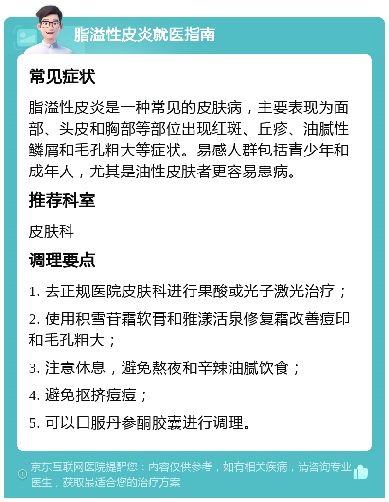 脂溢性皮炎就医指南 常见症状 脂溢性皮炎是一种常见的皮肤病，主要表现为面部、头皮和胸部等部位出现红斑、丘疹、油腻性鳞屑和毛孔粗大等症状。易感人群包括青少年和成年人，尤其是油性皮肤者更容易患病。 推荐科室 皮肤科 调理要点 1. 去正规医院皮肤科进行果酸或光子激光治疗； 2. 使用积雪苷霜软膏和雅漾活泉修复霜改善痘印和毛孔粗大； 3. 注意休息，避免熬夜和辛辣油腻饮食； 4. 避免抠挤痘痘； 5. 可以口服丹参酮胶囊进行调理。