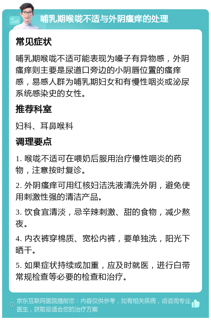 哺乳期喉咙不适与外阴瘙痒的处理 常见症状 哺乳期喉咙不适可能表现为嗓子有异物感，外阴瘙痒则主要是尿道口旁边的小阴唇位置的瘙痒感，易感人群为哺乳期妇女和有慢性咽炎或泌尿系统感染史的女性。 推荐科室 妇科、耳鼻喉科 调理要点 1. 喉咙不适可在喂奶后服用治疗慢性咽炎的药物，注意按时复诊。 2. 外阴瘙痒可用红核妇洁洗液清洗外阴，避免使用刺激性强的清洁产品。 3. 饮食宜清淡，忌辛辣刺激、甜的食物，减少熬夜。 4. 内衣裤穿棉质、宽松内裤，要单独洗，阳光下晒干。 5. 如果症状持续或加重，应及时就医，进行白带常规检查等必要的检查和治疗。